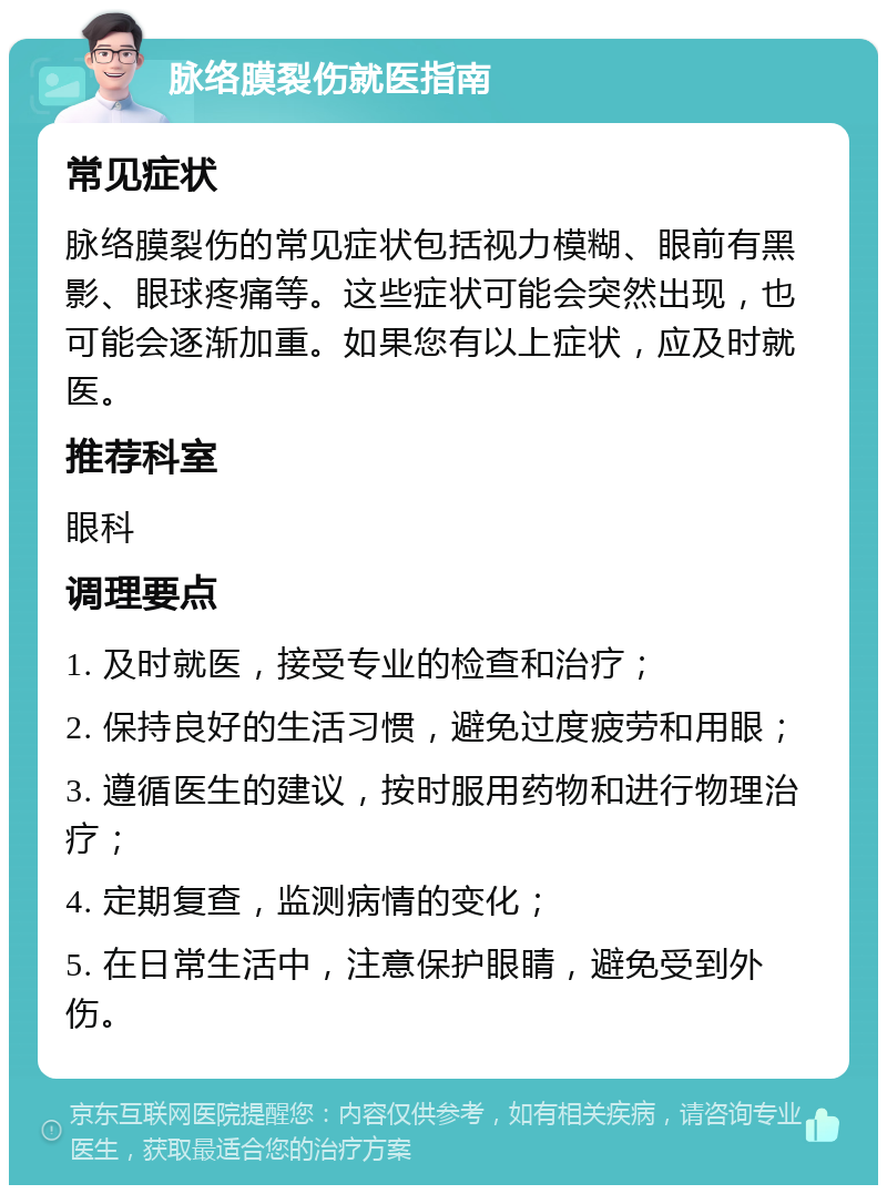 脉络膜裂伤就医指南 常见症状 脉络膜裂伤的常见症状包括视力模糊、眼前有黑影、眼球疼痛等。这些症状可能会突然出现，也可能会逐渐加重。如果您有以上症状，应及时就医。 推荐科室 眼科 调理要点 1. 及时就医，接受专业的检查和治疗； 2. 保持良好的生活习惯，避免过度疲劳和用眼； 3. 遵循医生的建议，按时服用药物和进行物理治疗； 4. 定期复查，监测病情的变化； 5. 在日常生活中，注意保护眼睛，避免受到外伤。