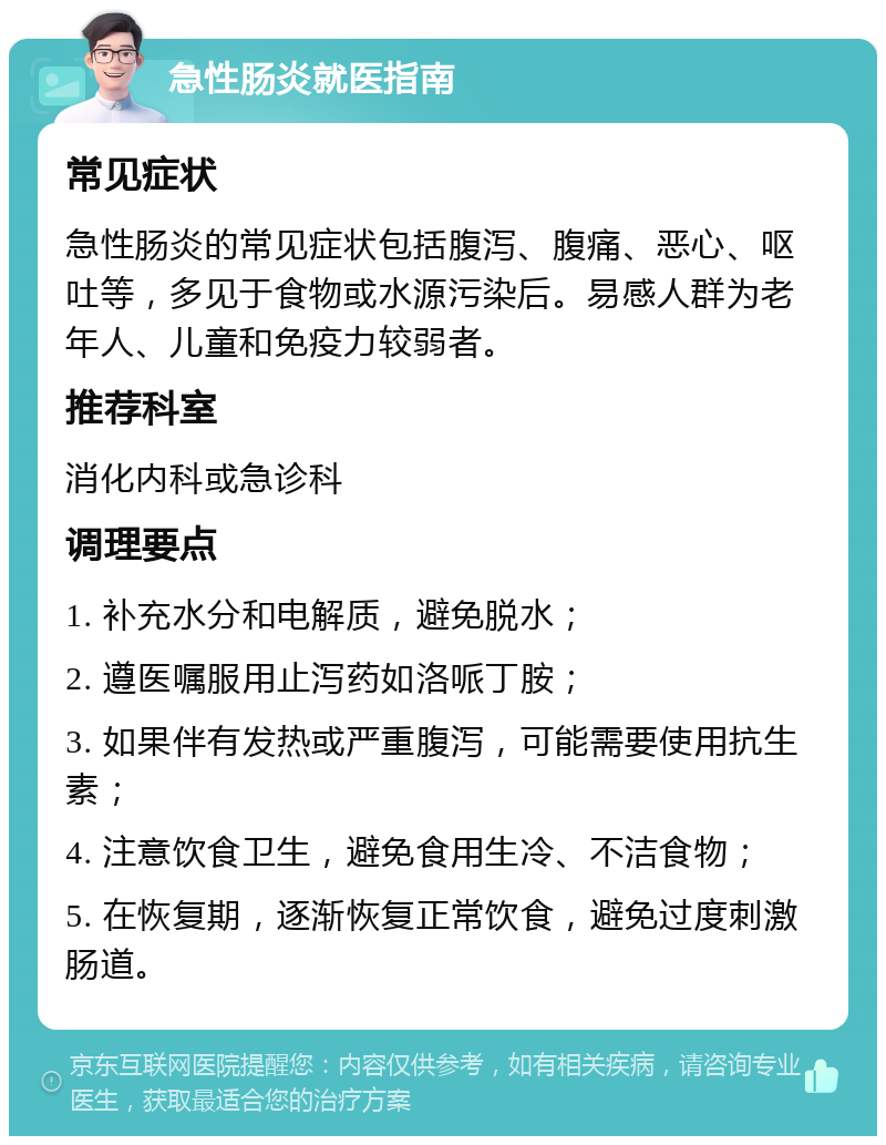 急性肠炎就医指南 常见症状 急性肠炎的常见症状包括腹泻、腹痛、恶心、呕吐等，多见于食物或水源污染后。易感人群为老年人、儿童和免疫力较弱者。 推荐科室 消化内科或急诊科 调理要点 1. 补充水分和电解质，避免脱水； 2. 遵医嘱服用止泻药如洛哌丁胺； 3. 如果伴有发热或严重腹泻，可能需要使用抗生素； 4. 注意饮食卫生，避免食用生冷、不洁食物； 5. 在恢复期，逐渐恢复正常饮食，避免过度刺激肠道。