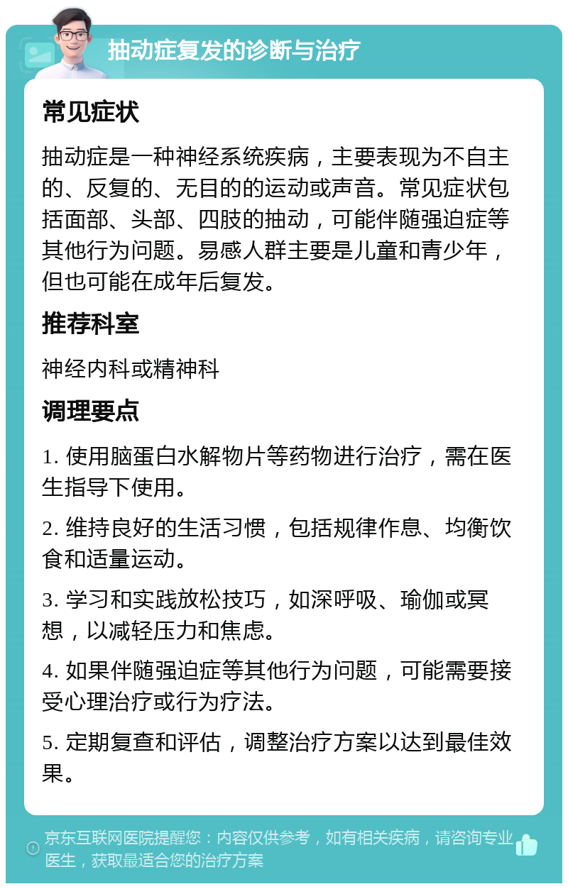 抽动症复发的诊断与治疗 常见症状 抽动症是一种神经系统疾病，主要表现为不自主的、反复的、无目的的运动或声音。常见症状包括面部、头部、四肢的抽动，可能伴随强迫症等其他行为问题。易感人群主要是儿童和青少年，但也可能在成年后复发。 推荐科室 神经内科或精神科 调理要点 1. 使用脑蛋白水解物片等药物进行治疗，需在医生指导下使用。 2. 维持良好的生活习惯，包括规律作息、均衡饮食和适量运动。 3. 学习和实践放松技巧，如深呼吸、瑜伽或冥想，以减轻压力和焦虑。 4. 如果伴随强迫症等其他行为问题，可能需要接受心理治疗或行为疗法。 5. 定期复查和评估，调整治疗方案以达到最佳效果。