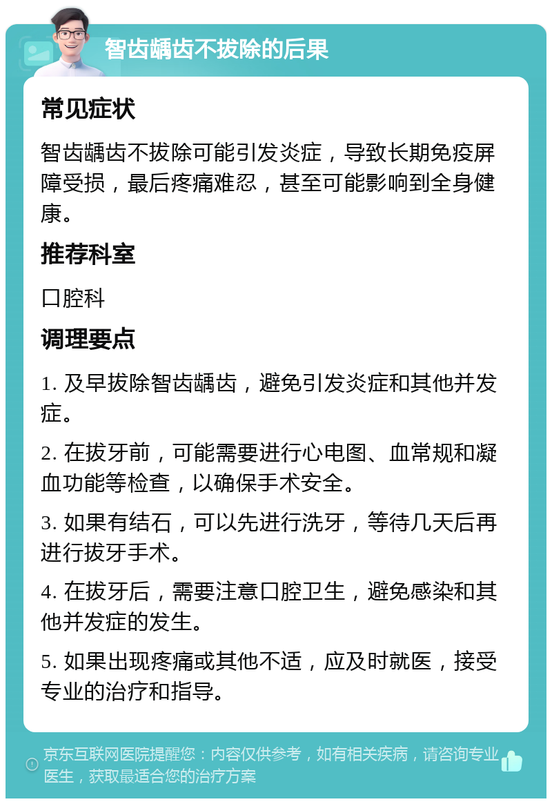 智齿龋齿不拔除的后果 常见症状 智齿龋齿不拔除可能引发炎症，导致长期免疫屏障受损，最后疼痛难忍，甚至可能影响到全身健康。 推荐科室 口腔科 调理要点 1. 及早拔除智齿龋齿，避免引发炎症和其他并发症。 2. 在拔牙前，可能需要进行心电图、血常规和凝血功能等检查，以确保手术安全。 3. 如果有结石，可以先进行洗牙，等待几天后再进行拔牙手术。 4. 在拔牙后，需要注意口腔卫生，避免感染和其他并发症的发生。 5. 如果出现疼痛或其他不适，应及时就医，接受专业的治疗和指导。