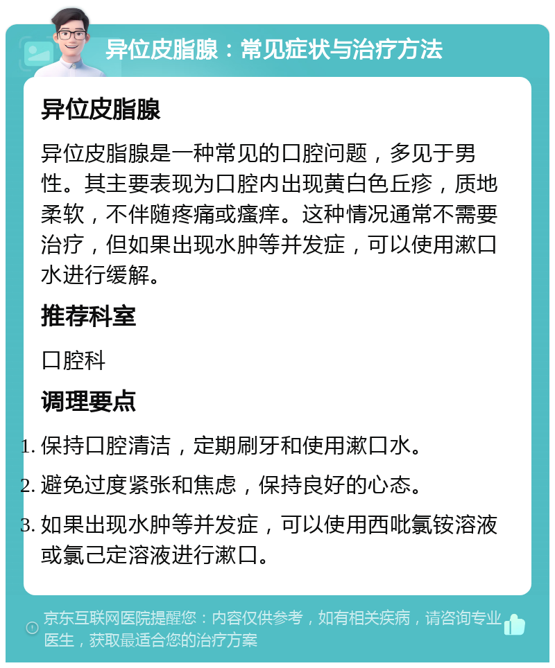 异位皮脂腺：常见症状与治疗方法 异位皮脂腺 异位皮脂腺是一种常见的口腔问题，多见于男性。其主要表现为口腔内出现黄白色丘疹，质地柔软，不伴随疼痛或瘙痒。这种情况通常不需要治疗，但如果出现水肿等并发症，可以使用漱口水进行缓解。 推荐科室 口腔科 调理要点 保持口腔清洁，定期刷牙和使用漱口水。 避免过度紧张和焦虑，保持良好的心态。 如果出现水肿等并发症，可以使用西吡氯铵溶液或氯己定溶液进行漱口。