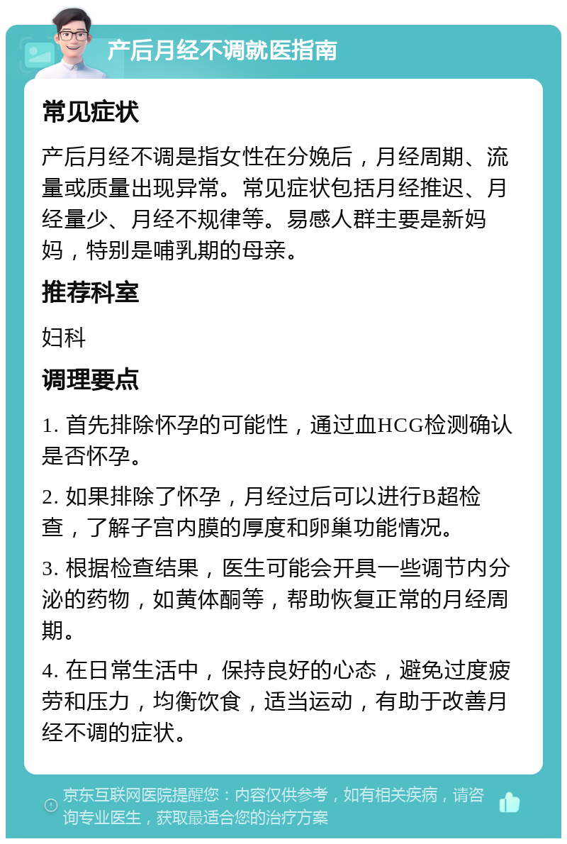 产后月经不调就医指南 常见症状 产后月经不调是指女性在分娩后，月经周期、流量或质量出现异常。常见症状包括月经推迟、月经量少、月经不规律等。易感人群主要是新妈妈，特别是哺乳期的母亲。 推荐科室 妇科 调理要点 1. 首先排除怀孕的可能性，通过血HCG检测确认是否怀孕。 2. 如果排除了怀孕，月经过后可以进行B超检查，了解子宫内膜的厚度和卵巢功能情况。 3. 根据检查结果，医生可能会开具一些调节内分泌的药物，如黄体酮等，帮助恢复正常的月经周期。 4. 在日常生活中，保持良好的心态，避免过度疲劳和压力，均衡饮食，适当运动，有助于改善月经不调的症状。