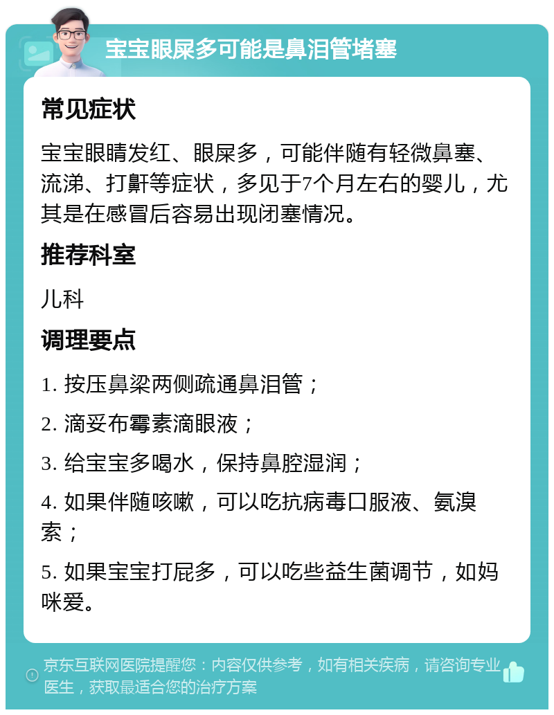 宝宝眼屎多可能是鼻泪管堵塞 常见症状 宝宝眼睛发红、眼屎多，可能伴随有轻微鼻塞、流涕、打鼾等症状，多见于7个月左右的婴儿，尤其是在感冒后容易出现闭塞情况。 推荐科室 儿科 调理要点 1. 按压鼻梁两侧疏通鼻泪管； 2. 滴妥布霉素滴眼液； 3. 给宝宝多喝水，保持鼻腔湿润； 4. 如果伴随咳嗽，可以吃抗病毒口服液、氨溴索； 5. 如果宝宝打屁多，可以吃些益生菌调节，如妈咪爱。