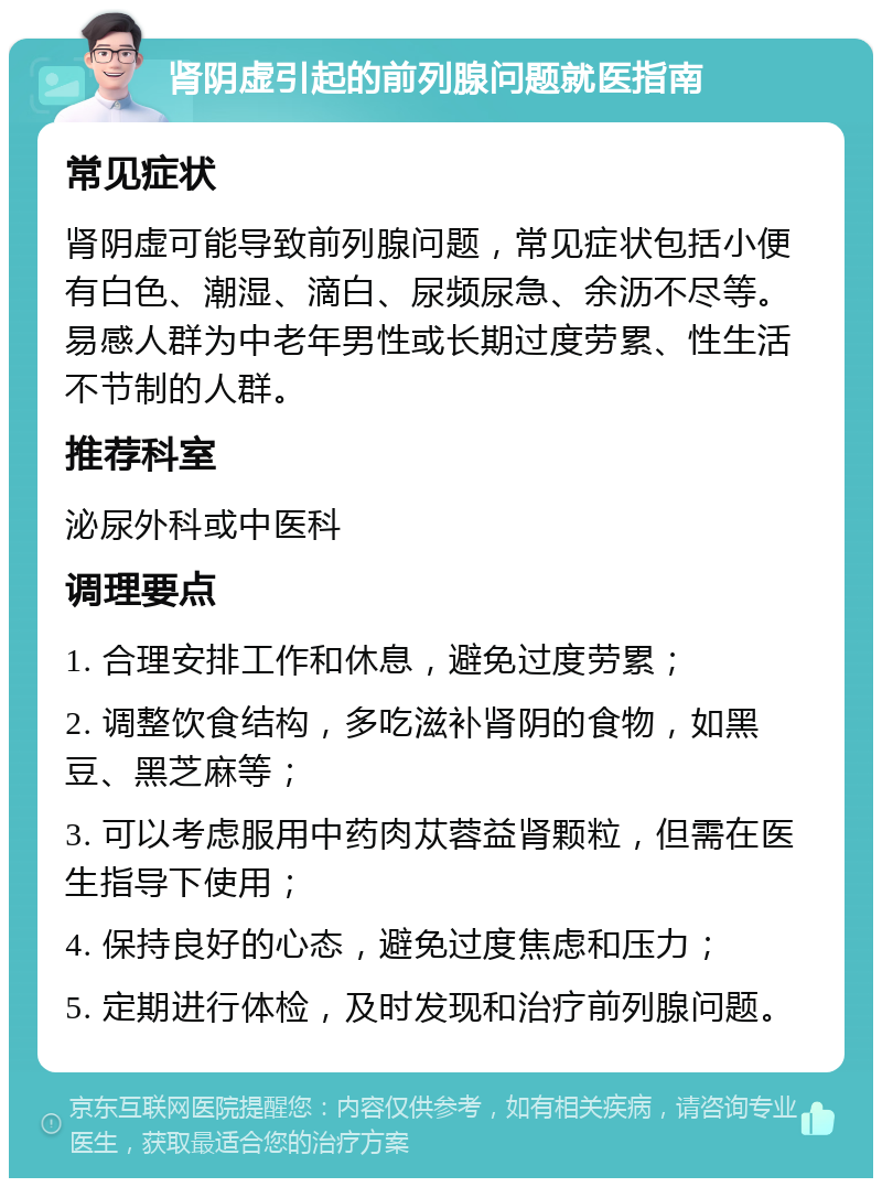 肾阴虚引起的前列腺问题就医指南 常见症状 肾阴虚可能导致前列腺问题，常见症状包括小便有白色、潮湿、滴白、尿频尿急、余沥不尽等。易感人群为中老年男性或长期过度劳累、性生活不节制的人群。 推荐科室 泌尿外科或中医科 调理要点 1. 合理安排工作和休息，避免过度劳累； 2. 调整饮食结构，多吃滋补肾阴的食物，如黑豆、黑芝麻等； 3. 可以考虑服用中药肉苁蓉益肾颗粒，但需在医生指导下使用； 4. 保持良好的心态，避免过度焦虑和压力； 5. 定期进行体检，及时发现和治疗前列腺问题。