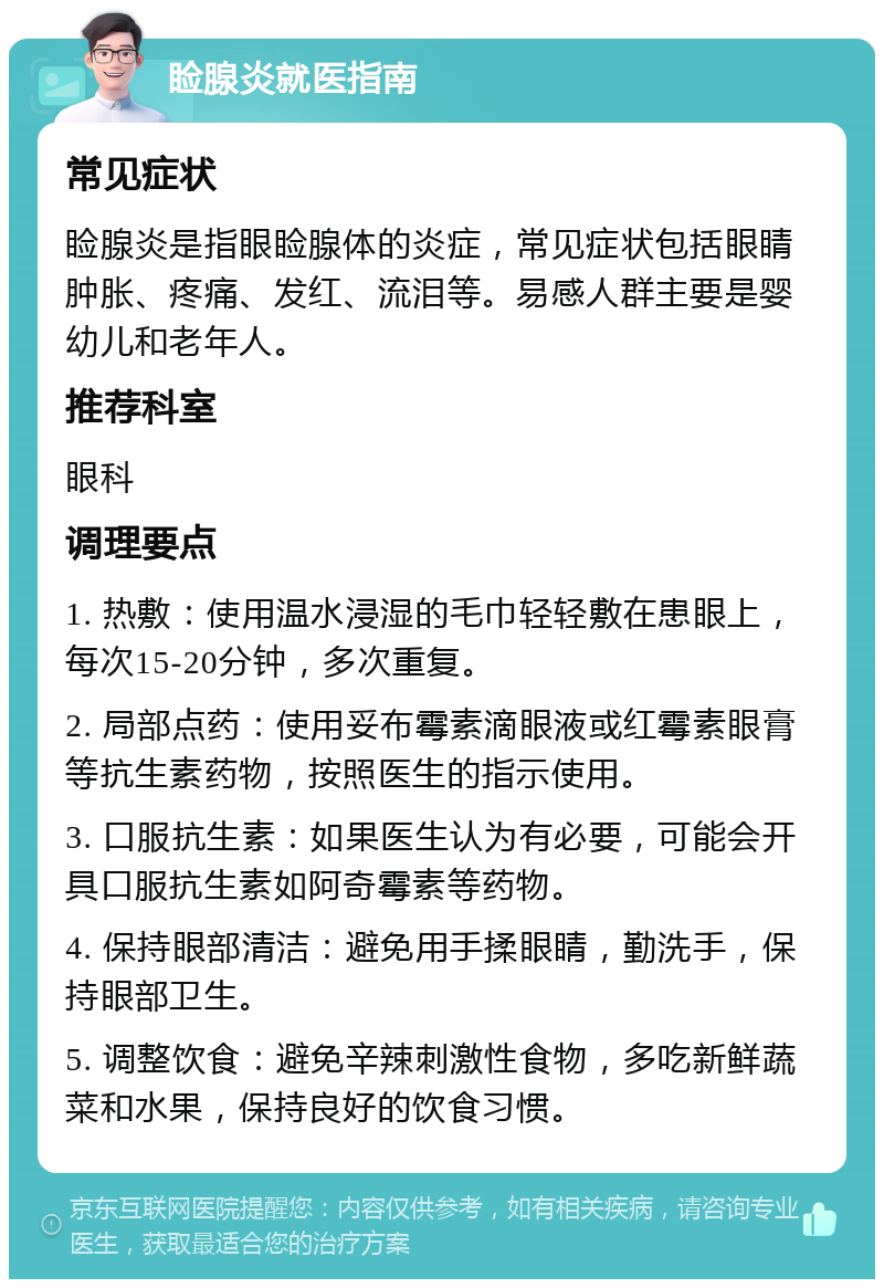 睑腺炎就医指南 常见症状 睑腺炎是指眼睑腺体的炎症，常见症状包括眼睛肿胀、疼痛、发红、流泪等。易感人群主要是婴幼儿和老年人。 推荐科室 眼科 调理要点 1. 热敷：使用温水浸湿的毛巾轻轻敷在患眼上，每次15-20分钟，多次重复。 2. 局部点药：使用妥布霉素滴眼液或红霉素眼膏等抗生素药物，按照医生的指示使用。 3. 口服抗生素：如果医生认为有必要，可能会开具口服抗生素如阿奇霉素等药物。 4. 保持眼部清洁：避免用手揉眼睛，勤洗手，保持眼部卫生。 5. 调整饮食：避免辛辣刺激性食物，多吃新鲜蔬菜和水果，保持良好的饮食习惯。