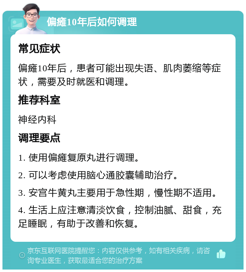 偏瘫10年后如何调理 常见症状 偏瘫10年后，患者可能出现失语、肌肉萎缩等症状，需要及时就医和调理。 推荐科室 神经内科 调理要点 1. 使用偏瘫复原丸进行调理。 2. 可以考虑使用脑心通胶囊辅助治疗。 3. 安宫牛黄丸主要用于急性期，慢性期不适用。 4. 生活上应注意清淡饮食，控制油腻、甜食，充足睡眠，有助于改善和恢复。