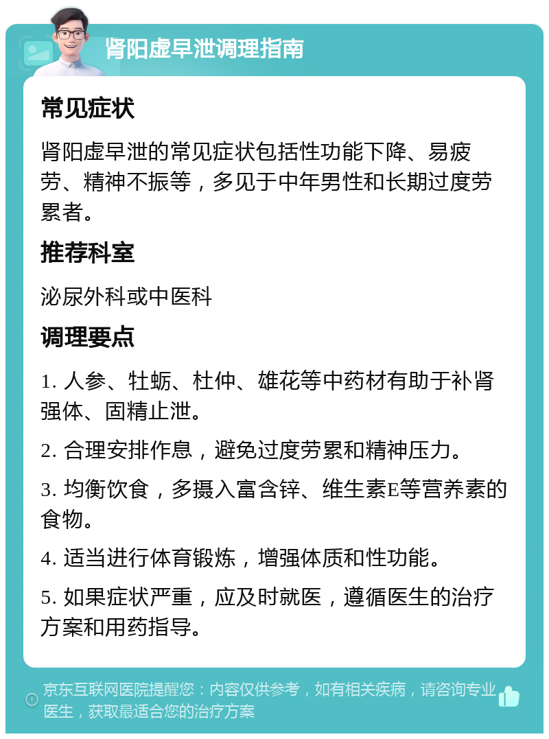 肾阳虚早泄调理指南 常见症状 肾阳虚早泄的常见症状包括性功能下降、易疲劳、精神不振等，多见于中年男性和长期过度劳累者。 推荐科室 泌尿外科或中医科 调理要点 1. 人参、牡蛎、杜仲、雄花等中药材有助于补肾强体、固精止泄。 2. 合理安排作息，避免过度劳累和精神压力。 3. 均衡饮食，多摄入富含锌、维生素E等营养素的食物。 4. 适当进行体育锻炼，增强体质和性功能。 5. 如果症状严重，应及时就医，遵循医生的治疗方案和用药指导。