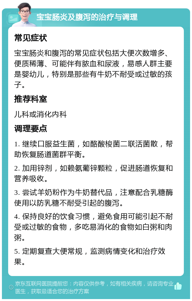 宝宝肠炎及腹泻的治疗与调理 常见症状 宝宝肠炎和腹泻的常见症状包括大便次数增多、便质稀薄、可能伴有脓血和尿液，易感人群主要是婴幼儿，特别是那些有牛奶不耐受或过敏的孩子。 推荐科室 儿科或消化内科 调理要点 1. 继续口服益生菌，如酪酸梭菌二联活菌散，帮助恢复肠道菌群平衡。 2. 加用锌剂，如赖氨葡锌颗粒，促进肠道恢复和营养吸收。 3. 尝试羊奶粉作为牛奶替代品，注意配合乳糖酶使用以防乳糖不耐受引起的腹泻。 4. 保持良好的饮食习惯，避免食用可能引起不耐受或过敏的食物，多吃易消化的食物如白粥和肉粥。 5. 定期复查大便常规，监测病情变化和治疗效果。