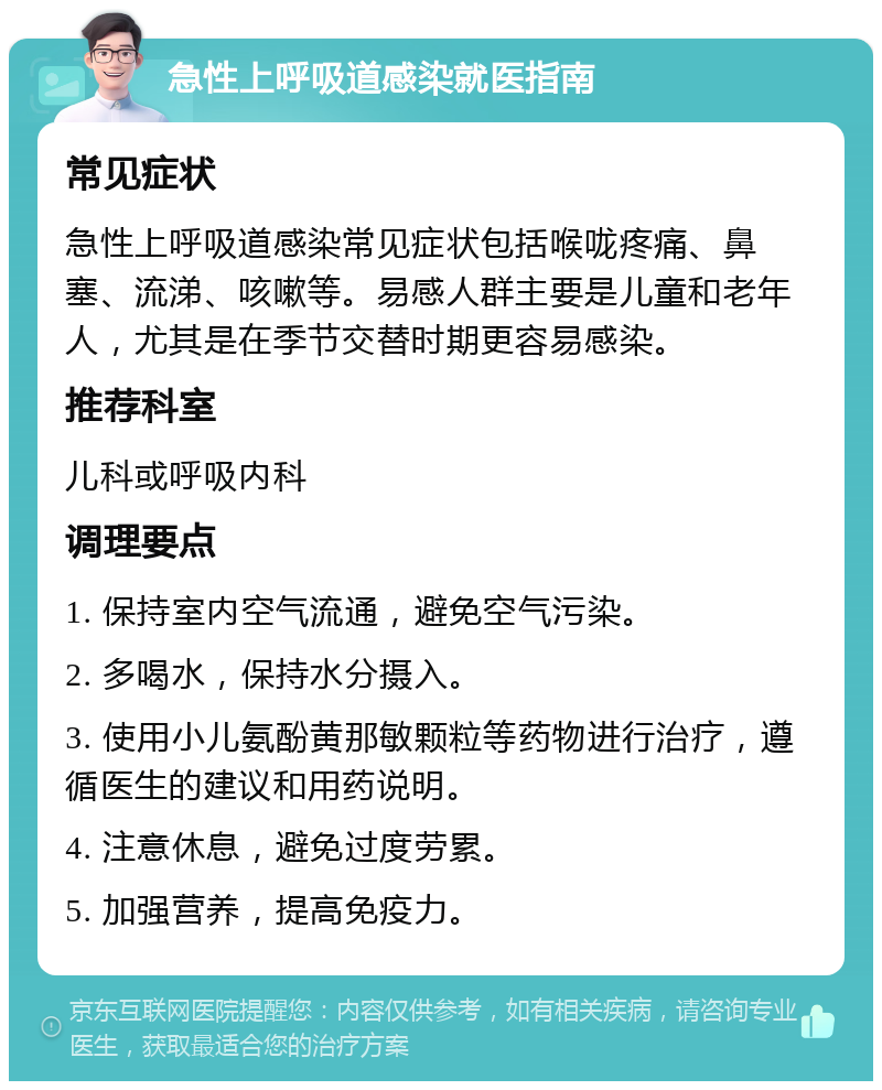 急性上呼吸道感染就医指南 常见症状 急性上呼吸道感染常见症状包括喉咙疼痛、鼻塞、流涕、咳嗽等。易感人群主要是儿童和老年人，尤其是在季节交替时期更容易感染。 推荐科室 儿科或呼吸内科 调理要点 1. 保持室内空气流通，避免空气污染。 2. 多喝水，保持水分摄入。 3. 使用小儿氨酚黄那敏颗粒等药物进行治疗，遵循医生的建议和用药说明。 4. 注意休息，避免过度劳累。 5. 加强营养，提高免疫力。