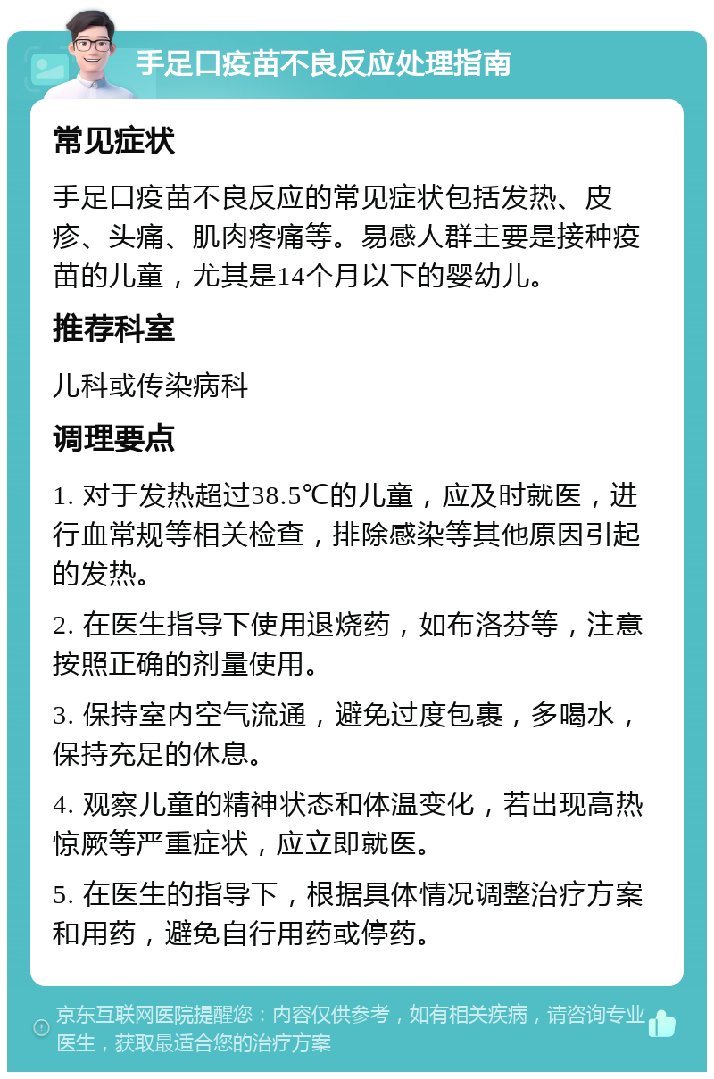 手足口疫苗不良反应处理指南 常见症状 手足口疫苗不良反应的常见症状包括发热、皮疹、头痛、肌肉疼痛等。易感人群主要是接种疫苗的儿童，尤其是14个月以下的婴幼儿。 推荐科室 儿科或传染病科 调理要点 1. 对于发热超过38.5℃的儿童，应及时就医，进行血常规等相关检查，排除感染等其他原因引起的发热。 2. 在医生指导下使用退烧药，如布洛芬等，注意按照正确的剂量使用。 3. 保持室内空气流通，避免过度包裹，多喝水，保持充足的休息。 4. 观察儿童的精神状态和体温变化，若出现高热惊厥等严重症状，应立即就医。 5. 在医生的指导下，根据具体情况调整治疗方案和用药，避免自行用药或停药。