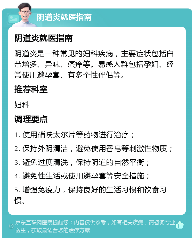 阴道炎就医指南 阴道炎就医指南 阴道炎是一种常见的妇科疾病，主要症状包括白带增多、异味、瘙痒等。易感人群包括孕妇、经常使用避孕套、有多个性伴侣等。 推荐科室 妇科 调理要点 1. 使用硝呋太尔片等药物进行治疗； 2. 保持外阴清洁，避免使用香皂等刺激性物质； 3. 避免过度清洗，保持阴道的自然平衡； 4. 避免性生活或使用避孕套等安全措施； 5. 增强免疫力，保持良好的生活习惯和饮食习惯。