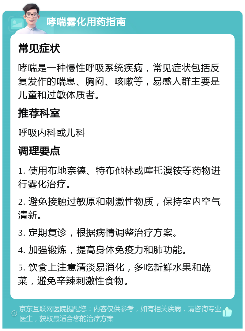 哮喘雾化用药指南 常见症状 哮喘是一种慢性呼吸系统疾病，常见症状包括反复发作的喘息、胸闷、咳嗽等，易感人群主要是儿童和过敏体质者。 推荐科室 呼吸内科或儿科 调理要点 1. 使用布地奈德、特布他林或噻托溴铵等药物进行雾化治疗。 2. 避免接触过敏原和刺激性物质，保持室内空气清新。 3. 定期复诊，根据病情调整治疗方案。 4. 加强锻炼，提高身体免疫力和肺功能。 5. 饮食上注意清淡易消化，多吃新鲜水果和蔬菜，避免辛辣刺激性食物。