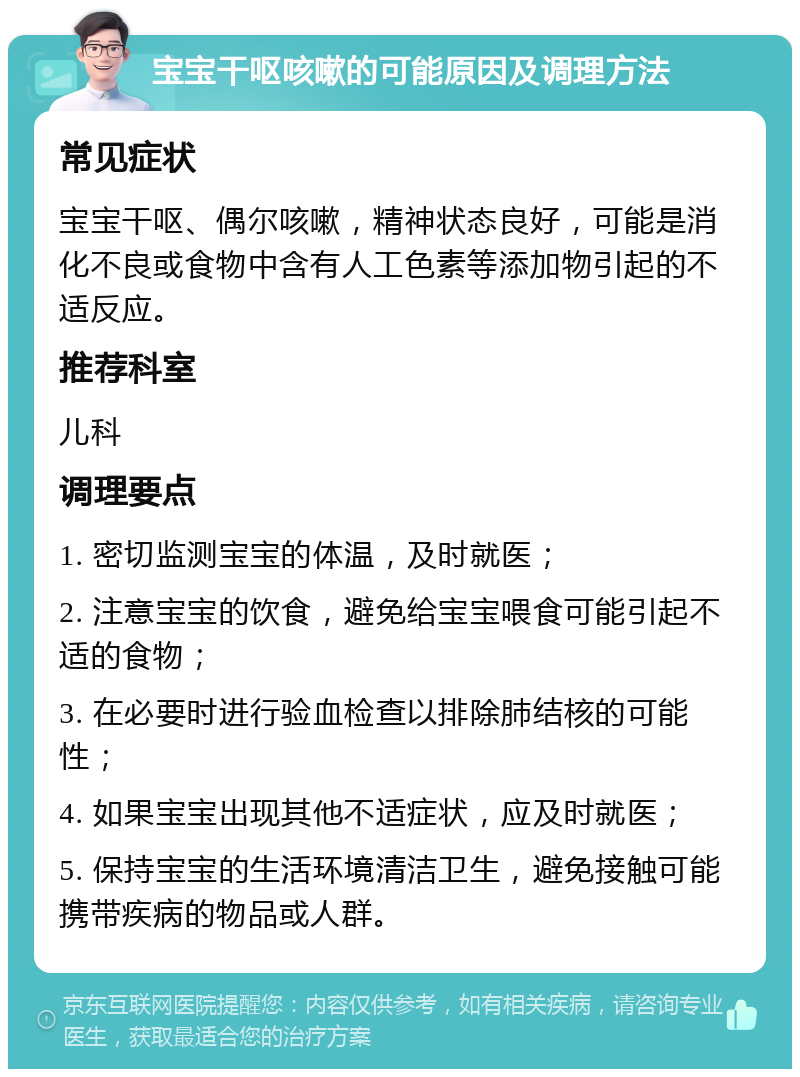 宝宝干呕咳嗽的可能原因及调理方法 常见症状 宝宝干呕、偶尔咳嗽，精神状态良好，可能是消化不良或食物中含有人工色素等添加物引起的不适反应。 推荐科室 儿科 调理要点 1. 密切监测宝宝的体温，及时就医； 2. 注意宝宝的饮食，避免给宝宝喂食可能引起不适的食物； 3. 在必要时进行验血检查以排除肺结核的可能性； 4. 如果宝宝出现其他不适症状，应及时就医； 5. 保持宝宝的生活环境清洁卫生，避免接触可能携带疾病的物品或人群。