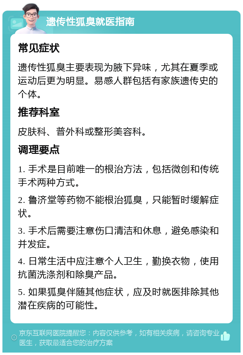 遗传性狐臭就医指南 常见症状 遗传性狐臭主要表现为腋下异味，尤其在夏季或运动后更为明显。易感人群包括有家族遗传史的个体。 推荐科室 皮肤科、普外科或整形美容科。 调理要点 1. 手术是目前唯一的根治方法，包括微创和传统手术两种方式。 2. 鲁济堂等药物不能根治狐臭，只能暂时缓解症状。 3. 手术后需要注意伤口清洁和休息，避免感染和并发症。 4. 日常生活中应注意个人卫生，勤换衣物，使用抗菌洗涤剂和除臭产品。 5. 如果狐臭伴随其他症状，应及时就医排除其他潜在疾病的可能性。