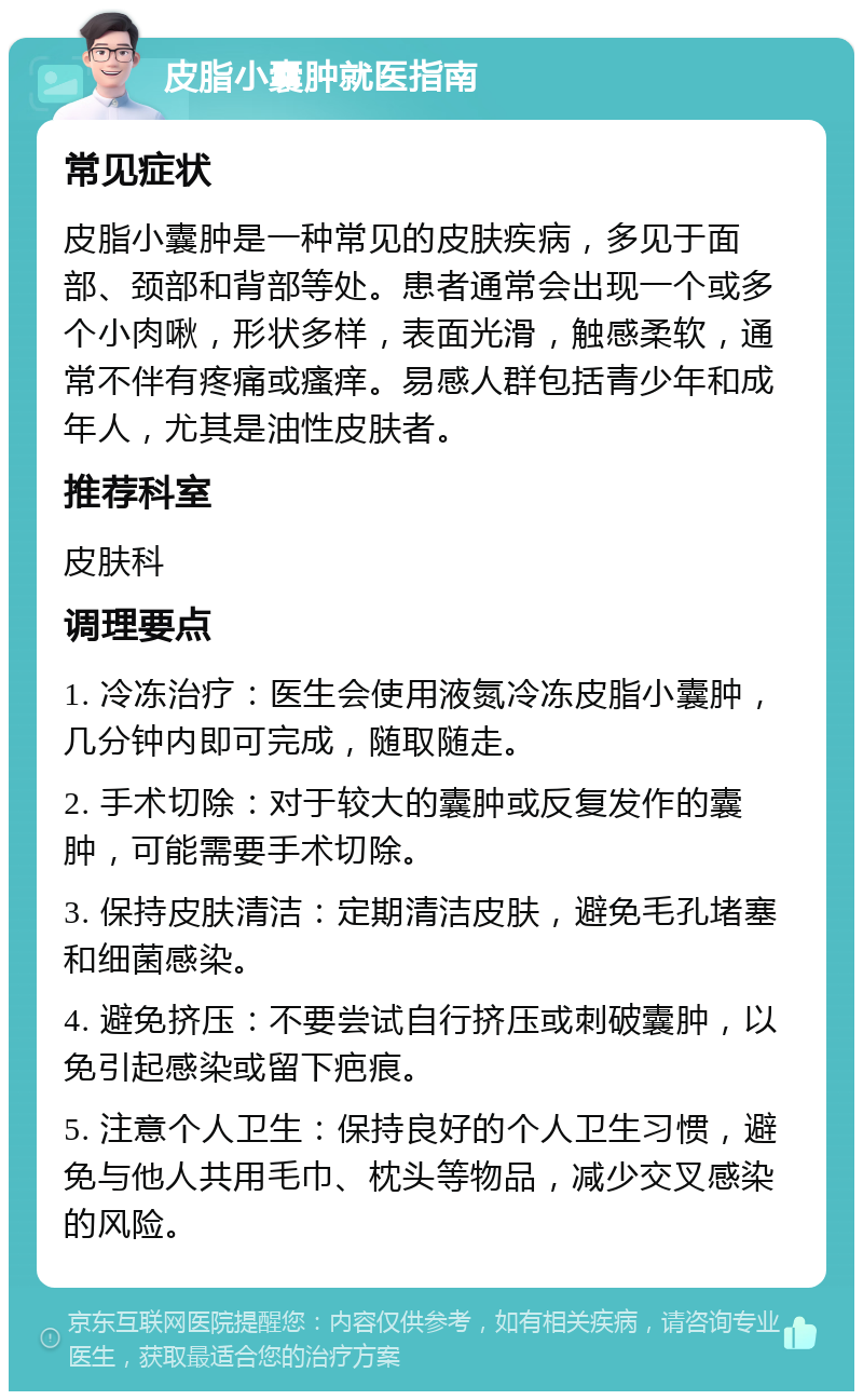 皮脂小囊肿就医指南 常见症状 皮脂小囊肿是一种常见的皮肤疾病，多见于面部、颈部和背部等处。患者通常会出现一个或多个小肉啾，形状多样，表面光滑，触感柔软，通常不伴有疼痛或瘙痒。易感人群包括青少年和成年人，尤其是油性皮肤者。 推荐科室 皮肤科 调理要点 1. 冷冻治疗：医生会使用液氮冷冻皮脂小囊肿，几分钟内即可完成，随取随走。 2. 手术切除：对于较大的囊肿或反复发作的囊肿，可能需要手术切除。 3. 保持皮肤清洁：定期清洁皮肤，避免毛孔堵塞和细菌感染。 4. 避免挤压：不要尝试自行挤压或刺破囊肿，以免引起感染或留下疤痕。 5. 注意个人卫生：保持良好的个人卫生习惯，避免与他人共用毛巾、枕头等物品，减少交叉感染的风险。