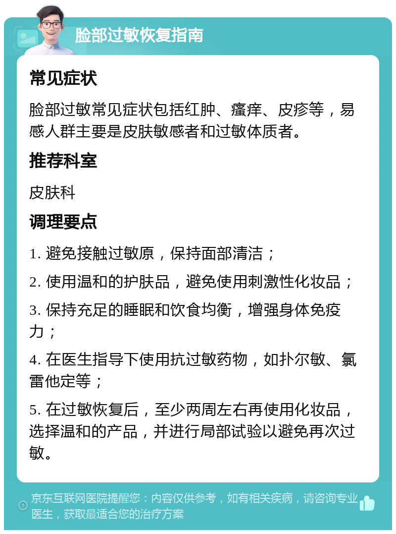 脸部过敏恢复指南 常见症状 脸部过敏常见症状包括红肿、瘙痒、皮疹等，易感人群主要是皮肤敏感者和过敏体质者。 推荐科室 皮肤科 调理要点 1. 避免接触过敏原，保持面部清洁； 2. 使用温和的护肤品，避免使用刺激性化妆品； 3. 保持充足的睡眠和饮食均衡，增强身体免疫力； 4. 在医生指导下使用抗过敏药物，如扑尔敏、氯雷他定等； 5. 在过敏恢复后，至少两周左右再使用化妆品，选择温和的产品，并进行局部试验以避免再次过敏。