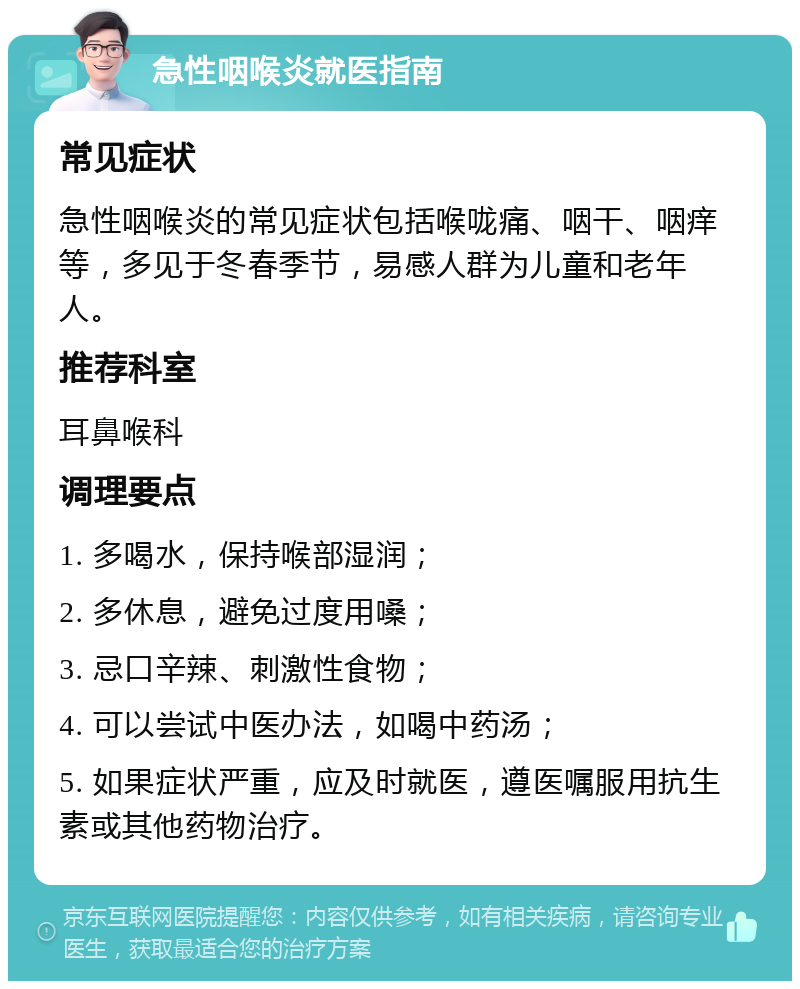 急性咽喉炎就医指南 常见症状 急性咽喉炎的常见症状包括喉咙痛、咽干、咽痒等，多见于冬春季节，易感人群为儿童和老年人。 推荐科室 耳鼻喉科 调理要点 1. 多喝水，保持喉部湿润； 2. 多休息，避免过度用嗓； 3. 忌口辛辣、刺激性食物； 4. 可以尝试中医办法，如喝中药汤； 5. 如果症状严重，应及时就医，遵医嘱服用抗生素或其他药物治疗。