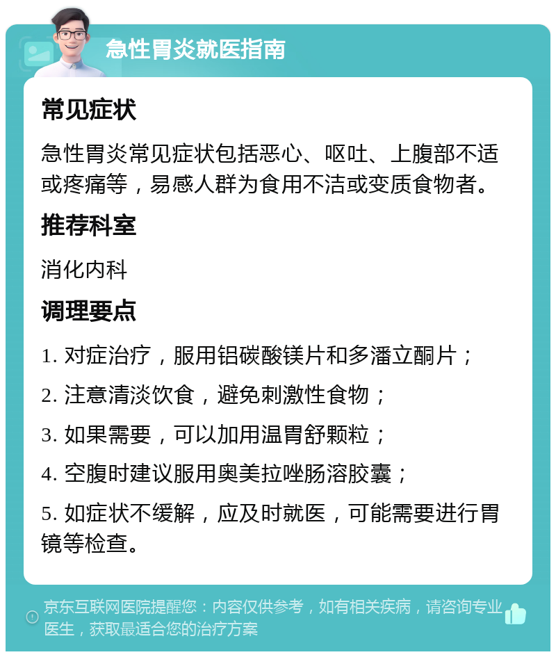 急性胃炎就医指南 常见症状 急性胃炎常见症状包括恶心、呕吐、上腹部不适或疼痛等，易感人群为食用不洁或变质食物者。 推荐科室 消化内科 调理要点 1. 对症治疗，服用铝碳酸镁片和多潘立酮片； 2. 注意清淡饮食，避免刺激性食物； 3. 如果需要，可以加用温胃舒颗粒； 4. 空腹时建议服用奥美拉唑肠溶胶囊； 5. 如症状不缓解，应及时就医，可能需要进行胃镜等检查。