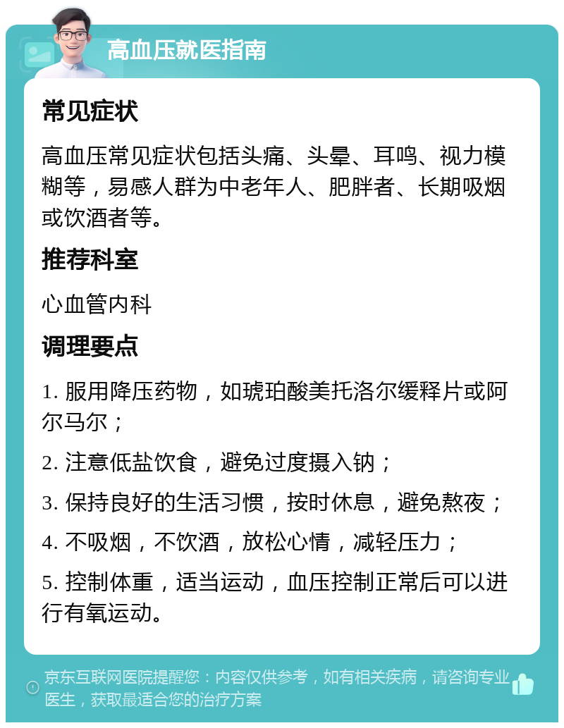 高血压就医指南 常见症状 高血压常见症状包括头痛、头晕、耳鸣、视力模糊等，易感人群为中老年人、肥胖者、长期吸烟或饮酒者等。 推荐科室 心血管内科 调理要点 1. 服用降压药物，如琥珀酸美托洛尔缓释片或阿尔马尔； 2. 注意低盐饮食，避免过度摄入钠； 3. 保持良好的生活习惯，按时休息，避免熬夜； 4. 不吸烟，不饮酒，放松心情，减轻压力； 5. 控制体重，适当运动，血压控制正常后可以进行有氧运动。