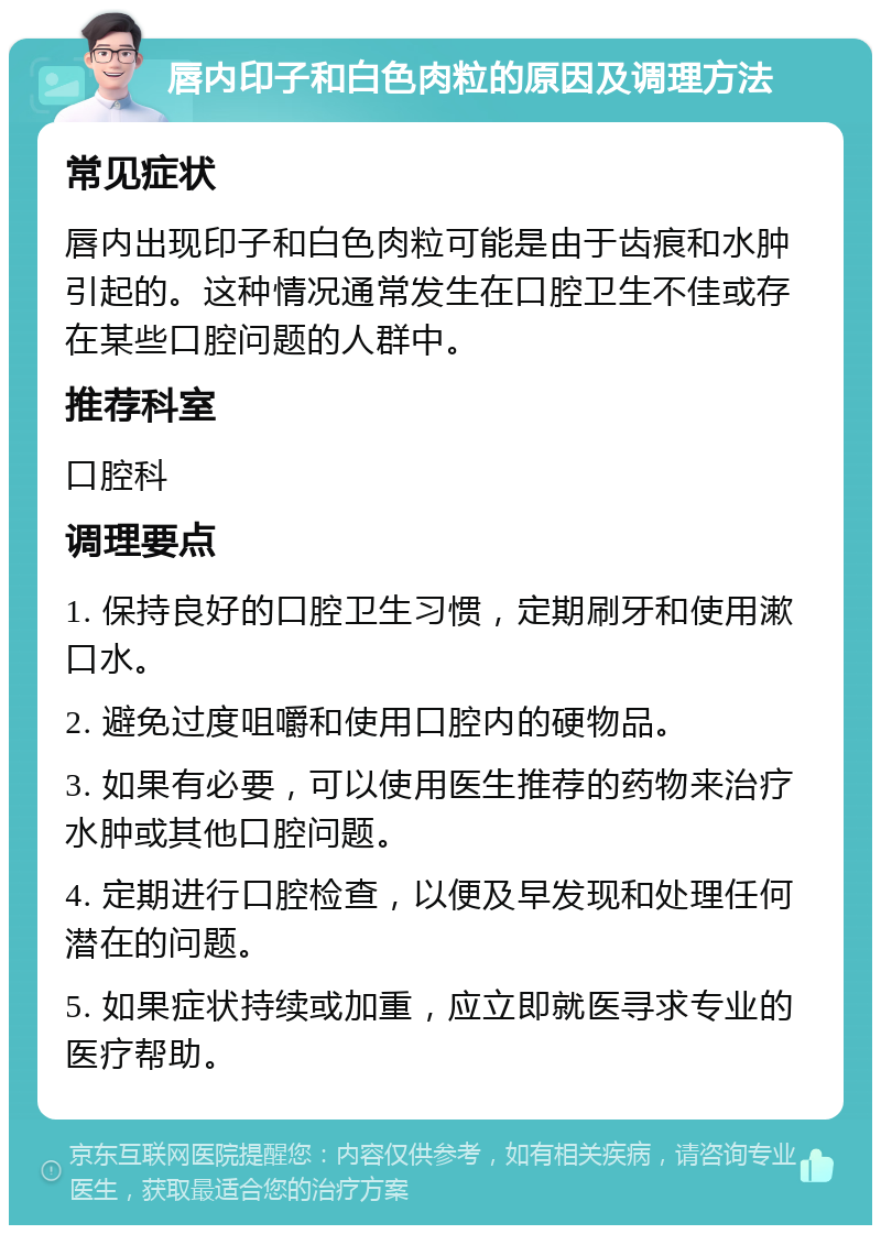 唇内印子和白色肉粒的原因及调理方法 常见症状 唇内出现印子和白色肉粒可能是由于齿痕和水肿引起的。这种情况通常发生在口腔卫生不佳或存在某些口腔问题的人群中。 推荐科室 口腔科 调理要点 1. 保持良好的口腔卫生习惯，定期刷牙和使用漱口水。 2. 避免过度咀嚼和使用口腔内的硬物品。 3. 如果有必要，可以使用医生推荐的药物来治疗水肿或其他口腔问题。 4. 定期进行口腔检查，以便及早发现和处理任何潜在的问题。 5. 如果症状持续或加重，应立即就医寻求专业的医疗帮助。