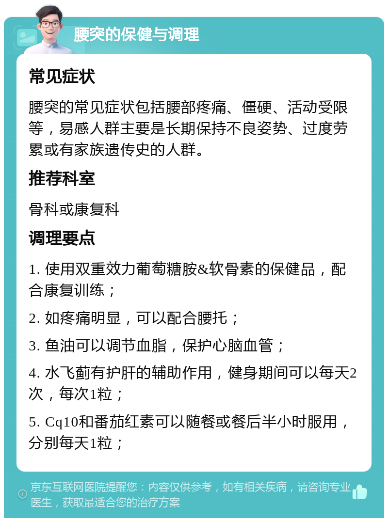 腰突的保健与调理 常见症状 腰突的常见症状包括腰部疼痛、僵硬、活动受限等，易感人群主要是长期保持不良姿势、过度劳累或有家族遗传史的人群。 推荐科室 骨科或康复科 调理要点 1. 使用双重效力葡萄糖胺&软骨素的保健品，配合康复训练； 2. 如疼痛明显，可以配合腰托； 3. 鱼油可以调节血脂，保护心脑血管； 4. 水飞蓟有护肝的辅助作用，健身期间可以每天2次，每次1粒； 5. Cq10和番茄红素可以随餐或餐后半小时服用，分别每天1粒；