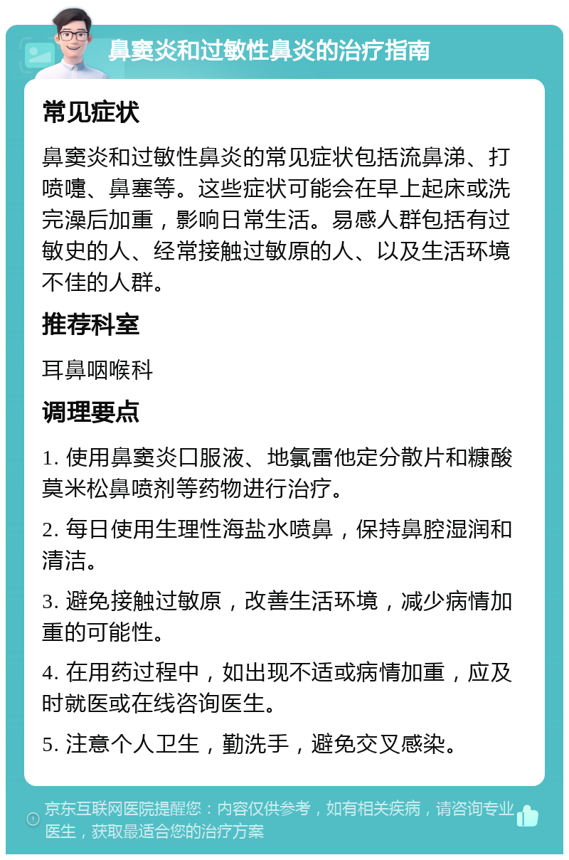 鼻窦炎和过敏性鼻炎的治疗指南 常见症状 鼻窦炎和过敏性鼻炎的常见症状包括流鼻涕、打喷嚏、鼻塞等。这些症状可能会在早上起床或洗完澡后加重，影响日常生活。易感人群包括有过敏史的人、经常接触过敏原的人、以及生活环境不佳的人群。 推荐科室 耳鼻咽喉科 调理要点 1. 使用鼻窦炎口服液、地氯雷他定分散片和糠酸莫米松鼻喷剂等药物进行治疗。 2. 每日使用生理性海盐水喷鼻，保持鼻腔湿润和清洁。 3. 避免接触过敏原，改善生活环境，减少病情加重的可能性。 4. 在用药过程中，如出现不适或病情加重，应及时就医或在线咨询医生。 5. 注意个人卫生，勤洗手，避免交叉感染。