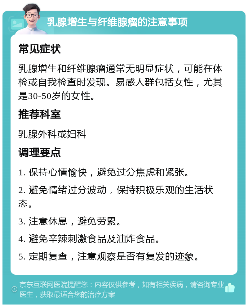 乳腺增生与纤维腺瘤的注意事项 常见症状 乳腺增生和纤维腺瘤通常无明显症状，可能在体检或自我检查时发现。易感人群包括女性，尤其是30-50岁的女性。 推荐科室 乳腺外科或妇科 调理要点 1. 保持心情愉快，避免过分焦虑和紧张。 2. 避免情绪过分波动，保持积极乐观的生活状态。 3. 注意休息，避免劳累。 4. 避免辛辣刺激食品及油炸食品。 5. 定期复查，注意观察是否有复发的迹象。