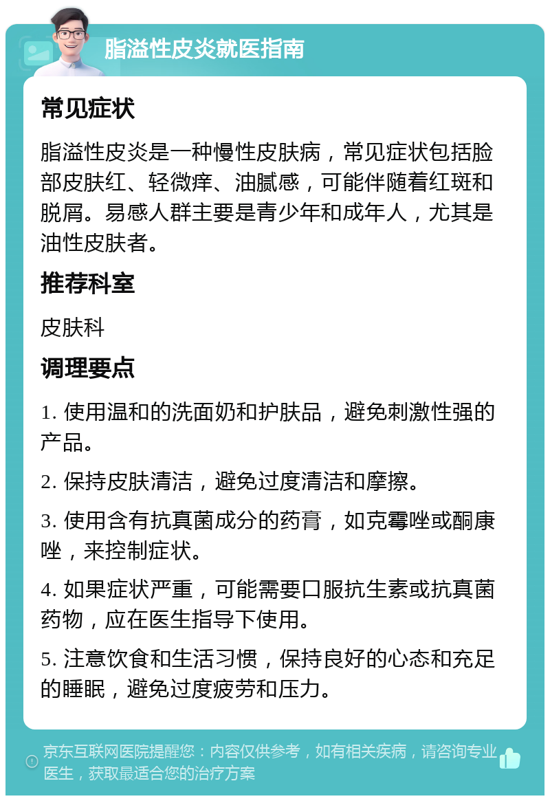 脂溢性皮炎就医指南 常见症状 脂溢性皮炎是一种慢性皮肤病，常见症状包括脸部皮肤红、轻微痒、油腻感，可能伴随着红斑和脱屑。易感人群主要是青少年和成年人，尤其是油性皮肤者。 推荐科室 皮肤科 调理要点 1. 使用温和的洗面奶和护肤品，避免刺激性强的产品。 2. 保持皮肤清洁，避免过度清洁和摩擦。 3. 使用含有抗真菌成分的药膏，如克霉唑或酮康唑，来控制症状。 4. 如果症状严重，可能需要口服抗生素或抗真菌药物，应在医生指导下使用。 5. 注意饮食和生活习惯，保持良好的心态和充足的睡眠，避免过度疲劳和压力。