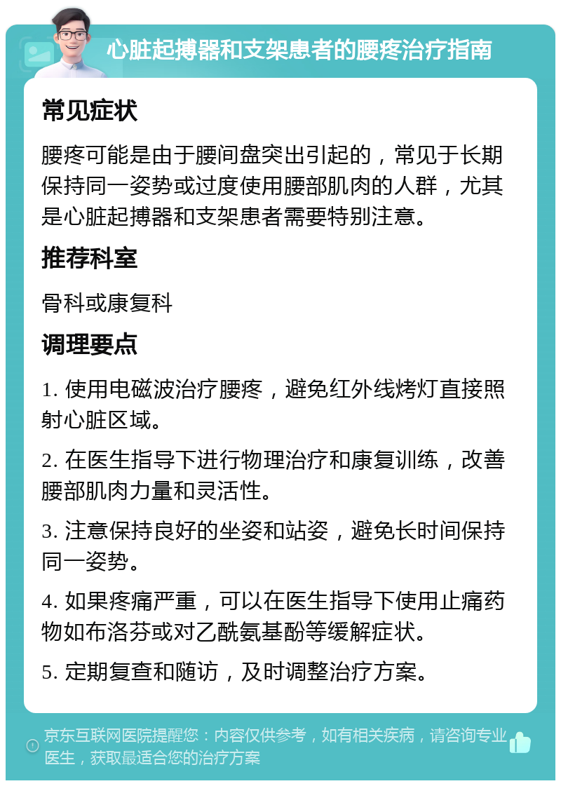 心脏起搏器和支架患者的腰疼治疗指南 常见症状 腰疼可能是由于腰间盘突出引起的，常见于长期保持同一姿势或过度使用腰部肌肉的人群，尤其是心脏起搏器和支架患者需要特别注意。 推荐科室 骨科或康复科 调理要点 1. 使用电磁波治疗腰疼，避免红外线烤灯直接照射心脏区域。 2. 在医生指导下进行物理治疗和康复训练，改善腰部肌肉力量和灵活性。 3. 注意保持良好的坐姿和站姿，避免长时间保持同一姿势。 4. 如果疼痛严重，可以在医生指导下使用止痛药物如布洛芬或对乙酰氨基酚等缓解症状。 5. 定期复查和随访，及时调整治疗方案。