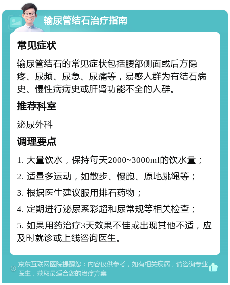 输尿管结石治疗指南 常见症状 输尿管结石的常见症状包括腰部侧面或后方隐疼、尿频、尿急、尿痛等，易感人群为有结石病史、慢性病病史或肝肾功能不全的人群。 推荐科室 泌尿外科 调理要点 1. 大量饮水，保持每天2000~3000ml的饮水量； 2. 适量多运动，如散步、慢跑、原地跳绳等； 3. 根据医生建议服用排石药物； 4. 定期进行泌尿系彩超和尿常规等相关检查； 5. 如果用药治疗3天效果不佳或出现其他不适，应及时就诊或上线咨询医生。