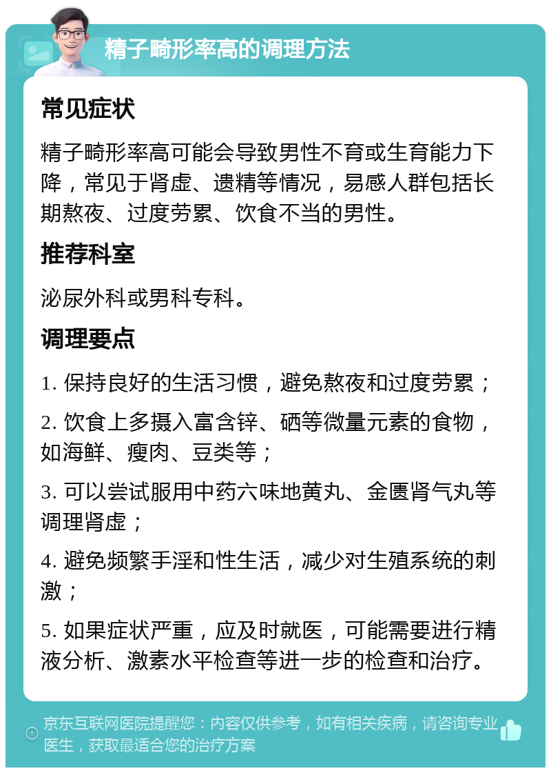 精子畸形率高的调理方法 常见症状 精子畸形率高可能会导致男性不育或生育能力下降，常见于肾虚、遗精等情况，易感人群包括长期熬夜、过度劳累、饮食不当的男性。 推荐科室 泌尿外科或男科专科。 调理要点 1. 保持良好的生活习惯，避免熬夜和过度劳累； 2. 饮食上多摄入富含锌、硒等微量元素的食物，如海鲜、瘦肉、豆类等； 3. 可以尝试服用中药六味地黄丸、金匮肾气丸等调理肾虚； 4. 避免频繁手淫和性生活，减少对生殖系统的刺激； 5. 如果症状严重，应及时就医，可能需要进行精液分析、激素水平检查等进一步的检查和治疗。