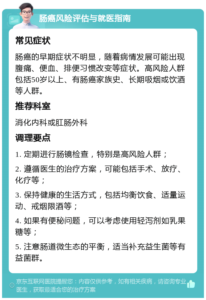 肠癌风险评估与就医指南 常见症状 肠癌的早期症状不明显，随着病情发展可能出现腹痛、便血、排便习惯改变等症状。高风险人群包括50岁以上、有肠癌家族史、长期吸烟或饮酒等人群。 推荐科室 消化内科或肛肠外科 调理要点 1. 定期进行肠镜检查，特别是高风险人群； 2. 遵循医生的治疗方案，可能包括手术、放疗、化疗等； 3. 保持健康的生活方式，包括均衡饮食、适量运动、戒烟限酒等； 4. 如果有便秘问题，可以考虑使用轻泻剂如乳果糖等； 5. 注意肠道微生态的平衡，适当补充益生菌等有益菌群。