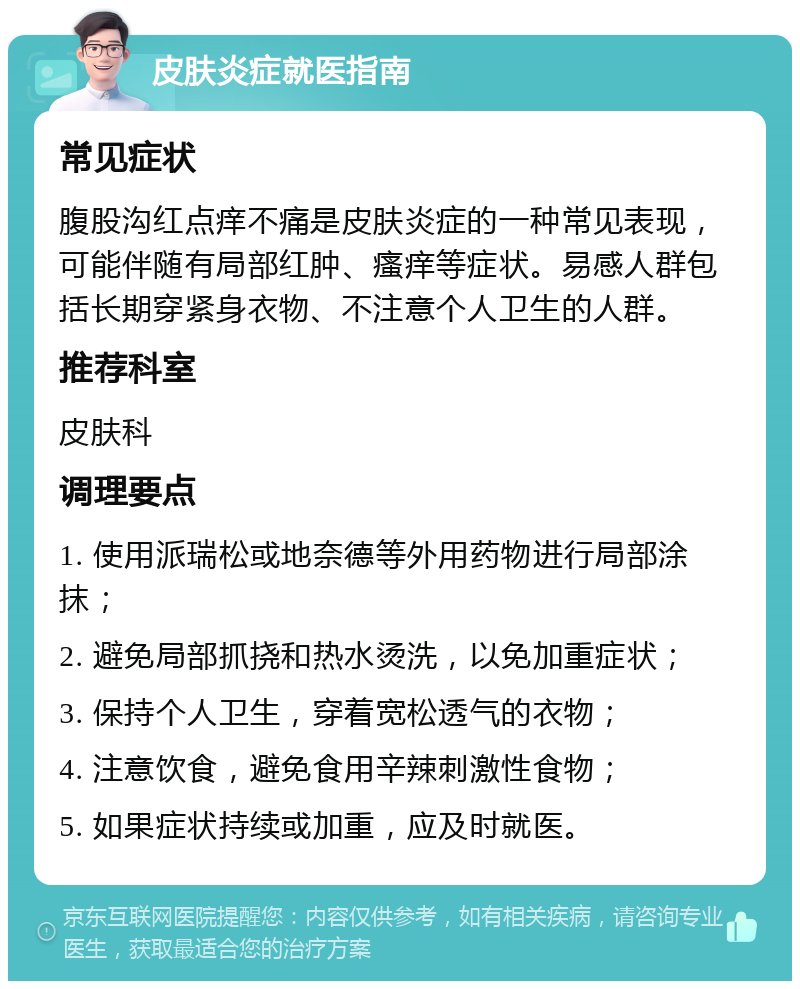 皮肤炎症就医指南 常见症状 腹股沟红点痒不痛是皮肤炎症的一种常见表现，可能伴随有局部红肿、瘙痒等症状。易感人群包括长期穿紧身衣物、不注意个人卫生的人群。 推荐科室 皮肤科 调理要点 1. 使用派瑞松或地奈德等外用药物进行局部涂抹； 2. 避免局部抓挠和热水烫洗，以免加重症状； 3. 保持个人卫生，穿着宽松透气的衣物； 4. 注意饮食，避免食用辛辣刺激性食物； 5. 如果症状持续或加重，应及时就医。