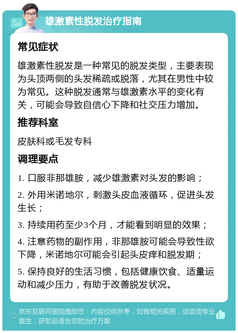 雄激素性脱发治疗指南 常见症状 雄激素性脱发是一种常见的脱发类型，主要表现为头顶两侧的头发稀疏或脱落，尤其在男性中较为常见。这种脱发通常与雄激素水平的变化有关，可能会导致自信心下降和社交压力增加。 推荐科室 皮肤科或毛发专科 调理要点 1. 口服非那雄胺，减少雄激素对头发的影响； 2. 外用米诺地尔，刺激头皮血液循环，促进头发生长； 3. 持续用药至少3个月，才能看到明显的效果； 4. 注意药物的副作用，非那雄胺可能会导致性欲下降，米诺地尔可能会引起头皮痒和脱发期； 5. 保持良好的生活习惯，包括健康饮食、适量运动和减少压力，有助于改善脱发状况。