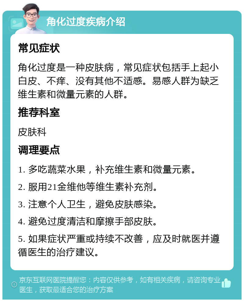 角化过度疾病介绍 常见症状 角化过度是一种皮肤病，常见症状包括手上起小白皮、不痒、没有其他不适感。易感人群为缺乏维生素和微量元素的人群。 推荐科室 皮肤科 调理要点 1. 多吃蔬菜水果，补充维生素和微量元素。 2. 服用21金维他等维生素补充剂。 3. 注意个人卫生，避免皮肤感染。 4. 避免过度清洁和摩擦手部皮肤。 5. 如果症状严重或持续不改善，应及时就医并遵循医生的治疗建议。