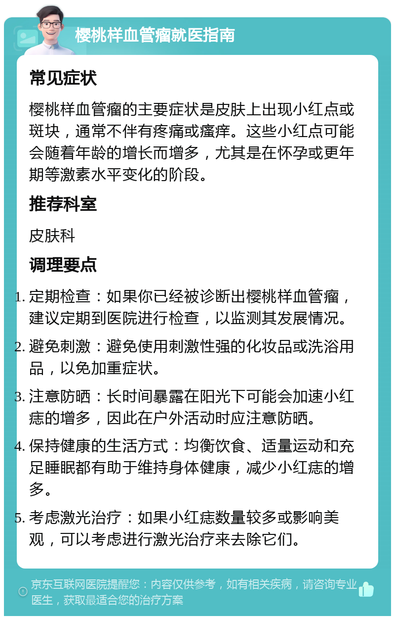 樱桃样血管瘤就医指南 常见症状 樱桃样血管瘤的主要症状是皮肤上出现小红点或斑块，通常不伴有疼痛或瘙痒。这些小红点可能会随着年龄的增长而增多，尤其是在怀孕或更年期等激素水平变化的阶段。 推荐科室 皮肤科 调理要点 定期检查：如果你已经被诊断出樱桃样血管瘤，建议定期到医院进行检查，以监测其发展情况。 避免刺激：避免使用刺激性强的化妆品或洗浴用品，以免加重症状。 注意防晒：长时间暴露在阳光下可能会加速小红痣的增多，因此在户外活动时应注意防晒。 保持健康的生活方式：均衡饮食、适量运动和充足睡眠都有助于维持身体健康，减少小红痣的增多。 考虑激光治疗：如果小红痣数量较多或影响美观，可以考虑进行激光治疗来去除它们。