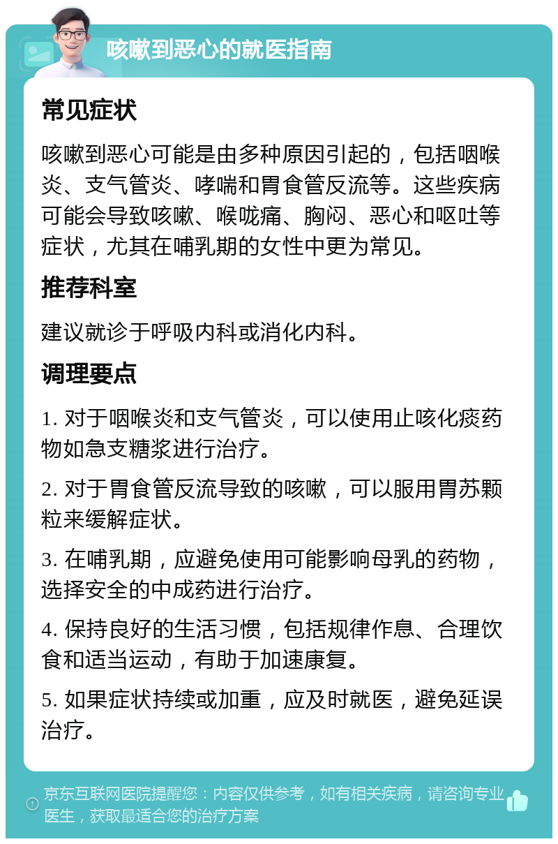 咳嗽到恶心的就医指南 常见症状 咳嗽到恶心可能是由多种原因引起的，包括咽喉炎、支气管炎、哮喘和胃食管反流等。这些疾病可能会导致咳嗽、喉咙痛、胸闷、恶心和呕吐等症状，尤其在哺乳期的女性中更为常见。 推荐科室 建议就诊于呼吸内科或消化内科。 调理要点 1. 对于咽喉炎和支气管炎，可以使用止咳化痰药物如急支糖浆进行治疗。 2. 对于胃食管反流导致的咳嗽，可以服用胃苏颗粒来缓解症状。 3. 在哺乳期，应避免使用可能影响母乳的药物，选择安全的中成药进行治疗。 4. 保持良好的生活习惯，包括规律作息、合理饮食和适当运动，有助于加速康复。 5. 如果症状持续或加重，应及时就医，避免延误治疗。