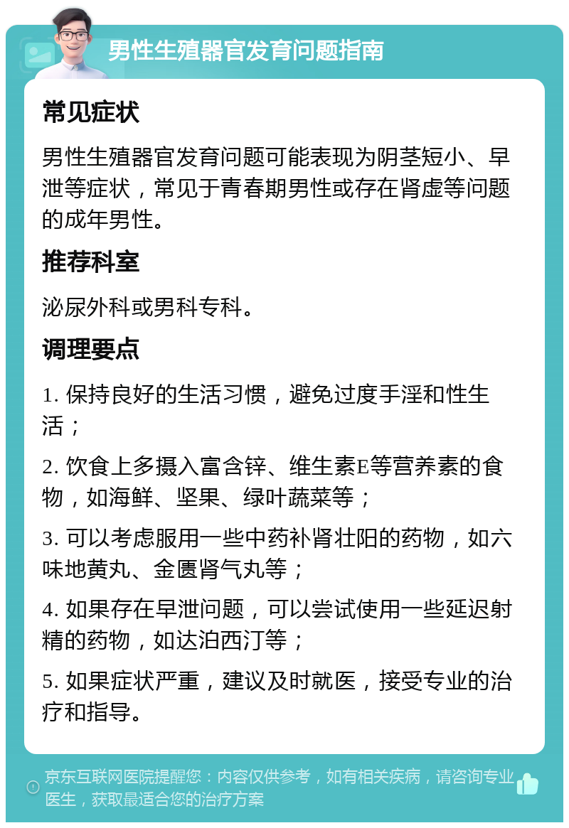 男性生殖器官发育问题指南 常见症状 男性生殖器官发育问题可能表现为阴茎短小、早泄等症状，常见于青春期男性或存在肾虚等问题的成年男性。 推荐科室 泌尿外科或男科专科。 调理要点 1. 保持良好的生活习惯，避免过度手淫和性生活； 2. 饮食上多摄入富含锌、维生素E等营养素的食物，如海鲜、坚果、绿叶蔬菜等； 3. 可以考虑服用一些中药补肾壮阳的药物，如六味地黄丸、金匮肾气丸等； 4. 如果存在早泄问题，可以尝试使用一些延迟射精的药物，如达泊西汀等； 5. 如果症状严重，建议及时就医，接受专业的治疗和指导。