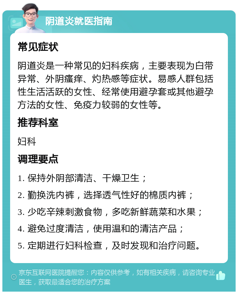 阴道炎就医指南 常见症状 阴道炎是一种常见的妇科疾病，主要表现为白带异常、外阴瘙痒、灼热感等症状。易感人群包括性生活活跃的女性、经常使用避孕套或其他避孕方法的女性、免疫力较弱的女性等。 推荐科室 妇科 调理要点 1. 保持外阴部清洁、干燥卫生； 2. 勤换洗内裤，选择透气性好的棉质内裤； 3. 少吃辛辣刺激食物，多吃新鲜蔬菜和水果； 4. 避免过度清洁，使用温和的清洁产品； 5. 定期进行妇科检查，及时发现和治疗问题。