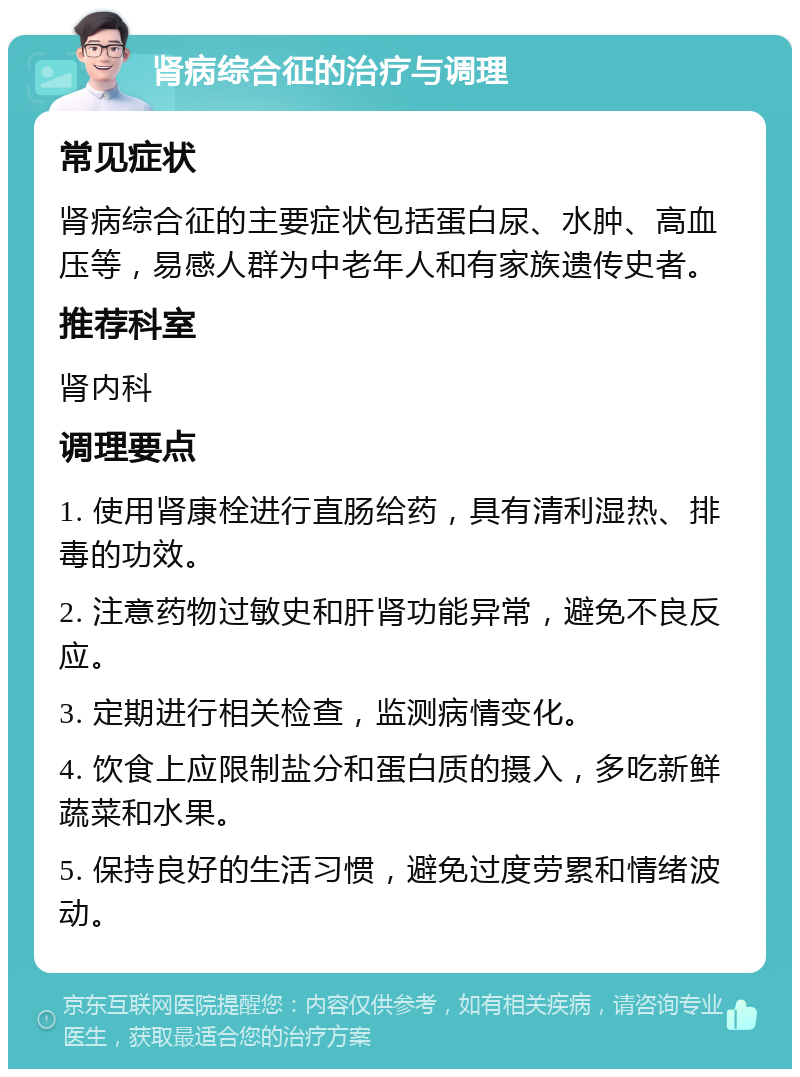 肾病综合征的治疗与调理 常见症状 肾病综合征的主要症状包括蛋白尿、水肿、高血压等，易感人群为中老年人和有家族遗传史者。 推荐科室 肾内科 调理要点 1. 使用肾康栓进行直肠给药，具有清利湿热、排毒的功效。 2. 注意药物过敏史和肝肾功能异常，避免不良反应。 3. 定期进行相关检查，监测病情变化。 4. 饮食上应限制盐分和蛋白质的摄入，多吃新鲜蔬菜和水果。 5. 保持良好的生活习惯，避免过度劳累和情绪波动。