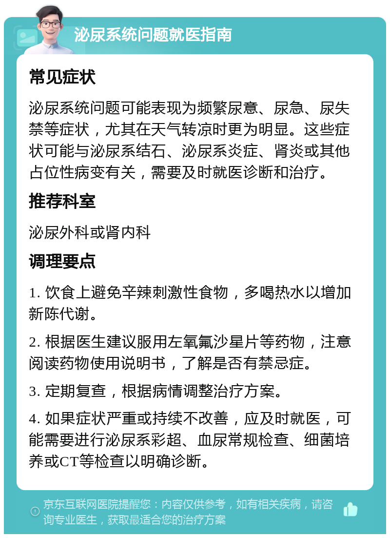 泌尿系统问题就医指南 常见症状 泌尿系统问题可能表现为频繁尿意、尿急、尿失禁等症状，尤其在天气转凉时更为明显。这些症状可能与泌尿系结石、泌尿系炎症、肾炎或其他占位性病变有关，需要及时就医诊断和治疗。 推荐科室 泌尿外科或肾内科 调理要点 1. 饮食上避免辛辣刺激性食物，多喝热水以增加新陈代谢。 2. 根据医生建议服用左氧氟沙星片等药物，注意阅读药物使用说明书，了解是否有禁忌症。 3. 定期复查，根据病情调整治疗方案。 4. 如果症状严重或持续不改善，应及时就医，可能需要进行泌尿系彩超、血尿常规检查、细菌培养或CT等检查以明确诊断。