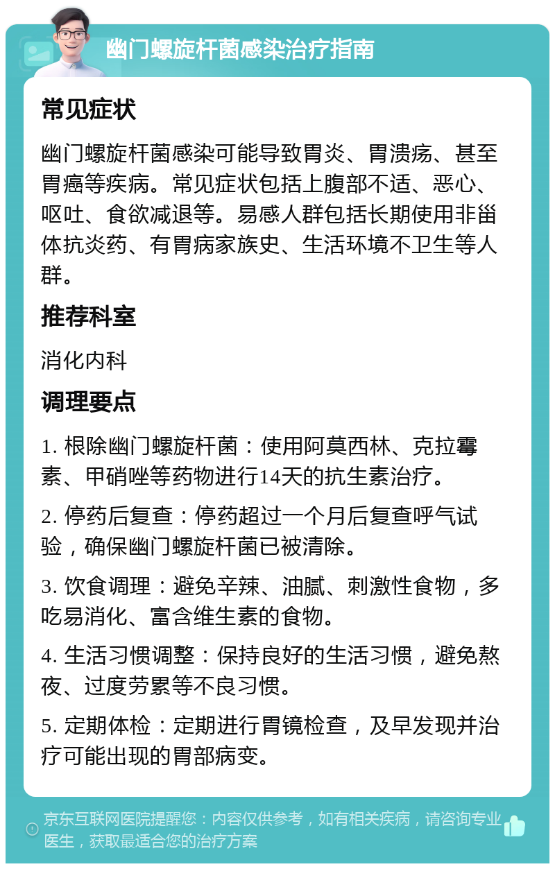 幽门螺旋杆菌感染治疗指南 常见症状 幽门螺旋杆菌感染可能导致胃炎、胃溃疡、甚至胃癌等疾病。常见症状包括上腹部不适、恶心、呕吐、食欲减退等。易感人群包括长期使用非甾体抗炎药、有胃病家族史、生活环境不卫生等人群。 推荐科室 消化内科 调理要点 1. 根除幽门螺旋杆菌：使用阿莫西林、克拉霉素、甲硝唑等药物进行14天的抗生素治疗。 2. 停药后复查：停药超过一个月后复查呼气试验，确保幽门螺旋杆菌已被清除。 3. 饮食调理：避免辛辣、油腻、刺激性食物，多吃易消化、富含维生素的食物。 4. 生活习惯调整：保持良好的生活习惯，避免熬夜、过度劳累等不良习惯。 5. 定期体检：定期进行胃镜检查，及早发现并治疗可能出现的胃部病变。