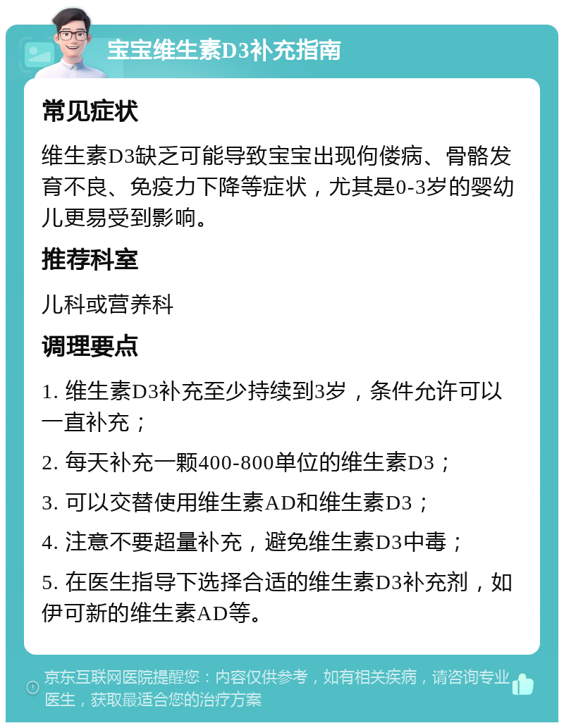 宝宝维生素D3补充指南 常见症状 维生素D3缺乏可能导致宝宝出现佝偻病、骨骼发育不良、免疫力下降等症状，尤其是0-3岁的婴幼儿更易受到影响。 推荐科室 儿科或营养科 调理要点 1. 维生素D3补充至少持续到3岁，条件允许可以一直补充； 2. 每天补充一颗400-800单位的维生素D3； 3. 可以交替使用维生素AD和维生素D3； 4. 注意不要超量补充，避免维生素D3中毒； 5. 在医生指导下选择合适的维生素D3补充剂，如伊可新的维生素AD等。