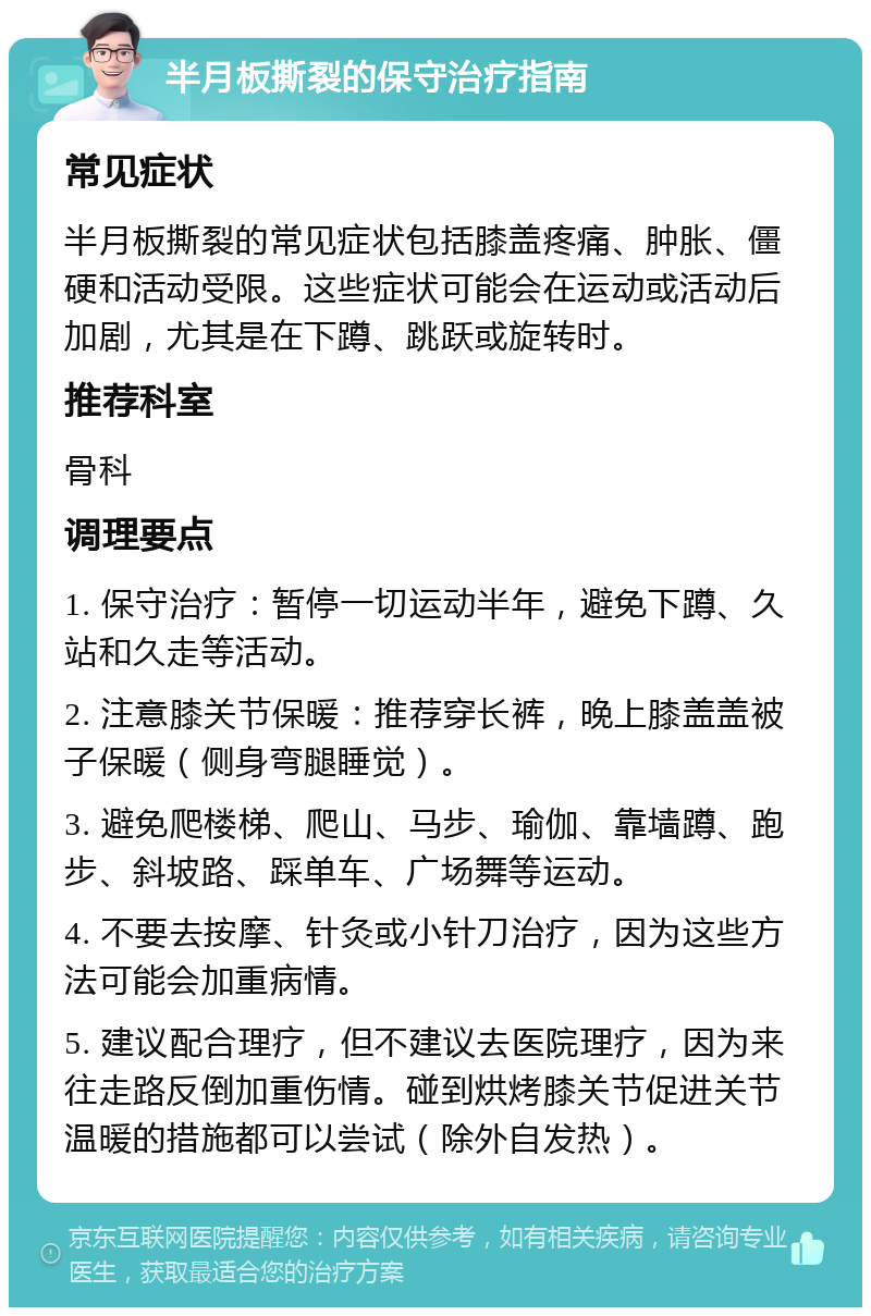 半月板撕裂的保守治疗指南 常见症状 半月板撕裂的常见症状包括膝盖疼痛、肿胀、僵硬和活动受限。这些症状可能会在运动或活动后加剧，尤其是在下蹲、跳跃或旋转时。 推荐科室 骨科 调理要点 1. 保守治疗：暂停一切运动半年，避免下蹲、久站和久走等活动。 2. 注意膝关节保暖：推荐穿长裤，晚上膝盖盖被子保暖（侧身弯腿睡觉）。 3. 避免爬楼梯、爬山、马步、瑜伽、靠墙蹲、跑步、斜坡路、踩单车、广场舞等运动。 4. 不要去按摩、针灸或小针刀治疗，因为这些方法可能会加重病情。 5. 建议配合理疗，但不建议去医院理疗，因为来往走路反倒加重伤情。碰到烘烤膝关节促进关节温暖的措施都可以尝试（除外自发热）。