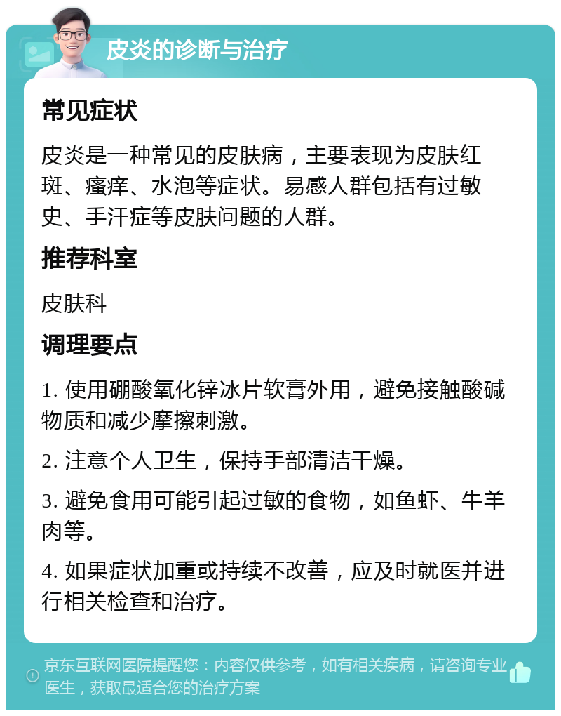 皮炎的诊断与治疗 常见症状 皮炎是一种常见的皮肤病，主要表现为皮肤红斑、瘙痒、水泡等症状。易感人群包括有过敏史、手汗症等皮肤问题的人群。 推荐科室 皮肤科 调理要点 1. 使用硼酸氧化锌冰片软膏外用，避免接触酸碱物质和减少摩擦刺激。 2. 注意个人卫生，保持手部清洁干燥。 3. 避免食用可能引起过敏的食物，如鱼虾、牛羊肉等。 4. 如果症状加重或持续不改善，应及时就医并进行相关检查和治疗。