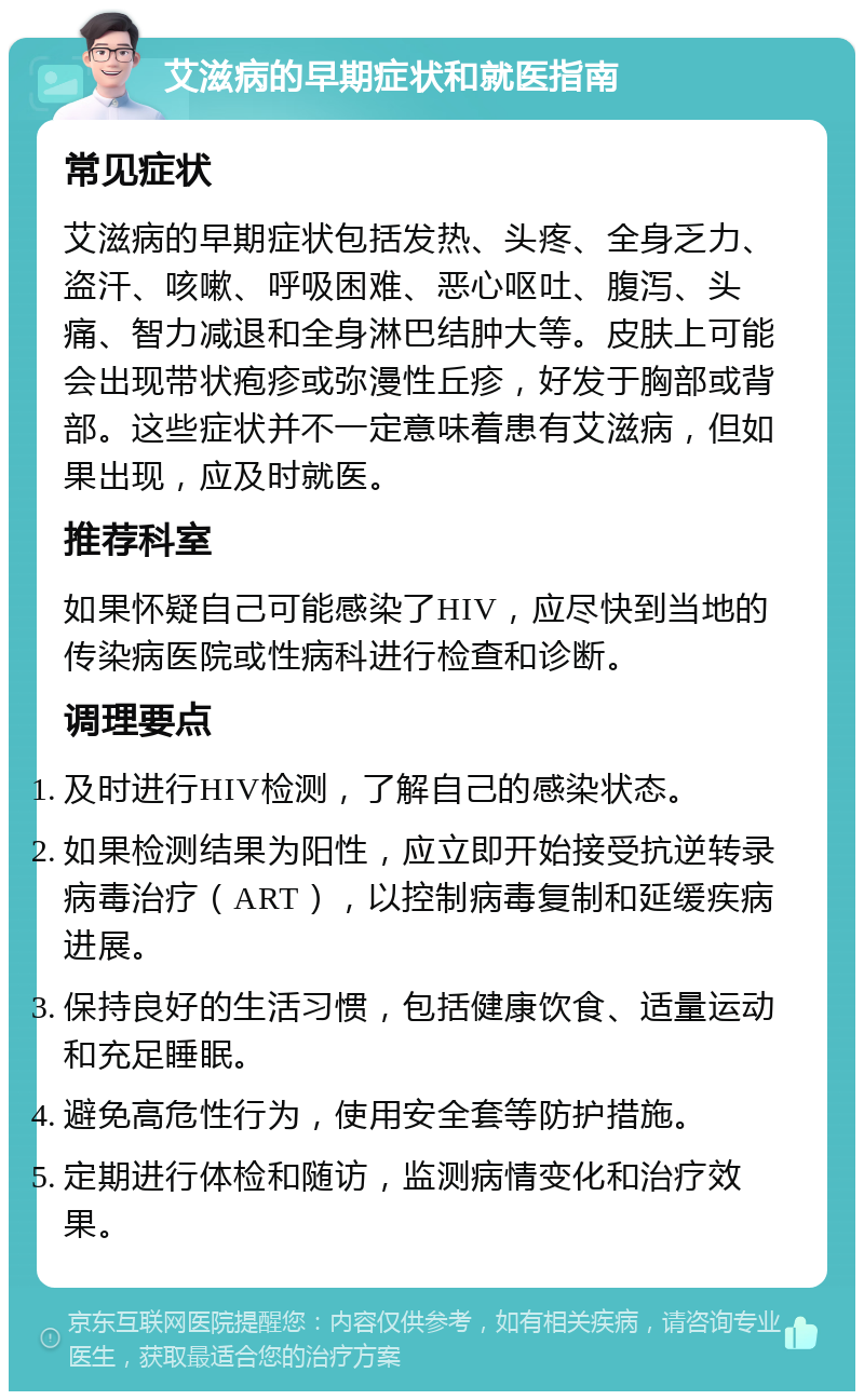 艾滋病的早期症状和就医指南 常见症状 艾滋病的早期症状包括发热、头疼、全身乏力、盗汗、咳嗽、呼吸困难、恶心呕吐、腹泻、头痛、智力减退和全身淋巴结肿大等。皮肤上可能会出现带状疱疹或弥漫性丘疹，好发于胸部或背部。这些症状并不一定意味着患有艾滋病，但如果出现，应及时就医。 推荐科室 如果怀疑自己可能感染了HIV，应尽快到当地的传染病医院或性病科进行检查和诊断。 调理要点 及时进行HIV检测，了解自己的感染状态。 如果检测结果为阳性，应立即开始接受抗逆转录病毒治疗（ART），以控制病毒复制和延缓疾病进展。 保持良好的生活习惯，包括健康饮食、适量运动和充足睡眠。 避免高危性行为，使用安全套等防护措施。 定期进行体检和随访，监测病情变化和治疗效果。