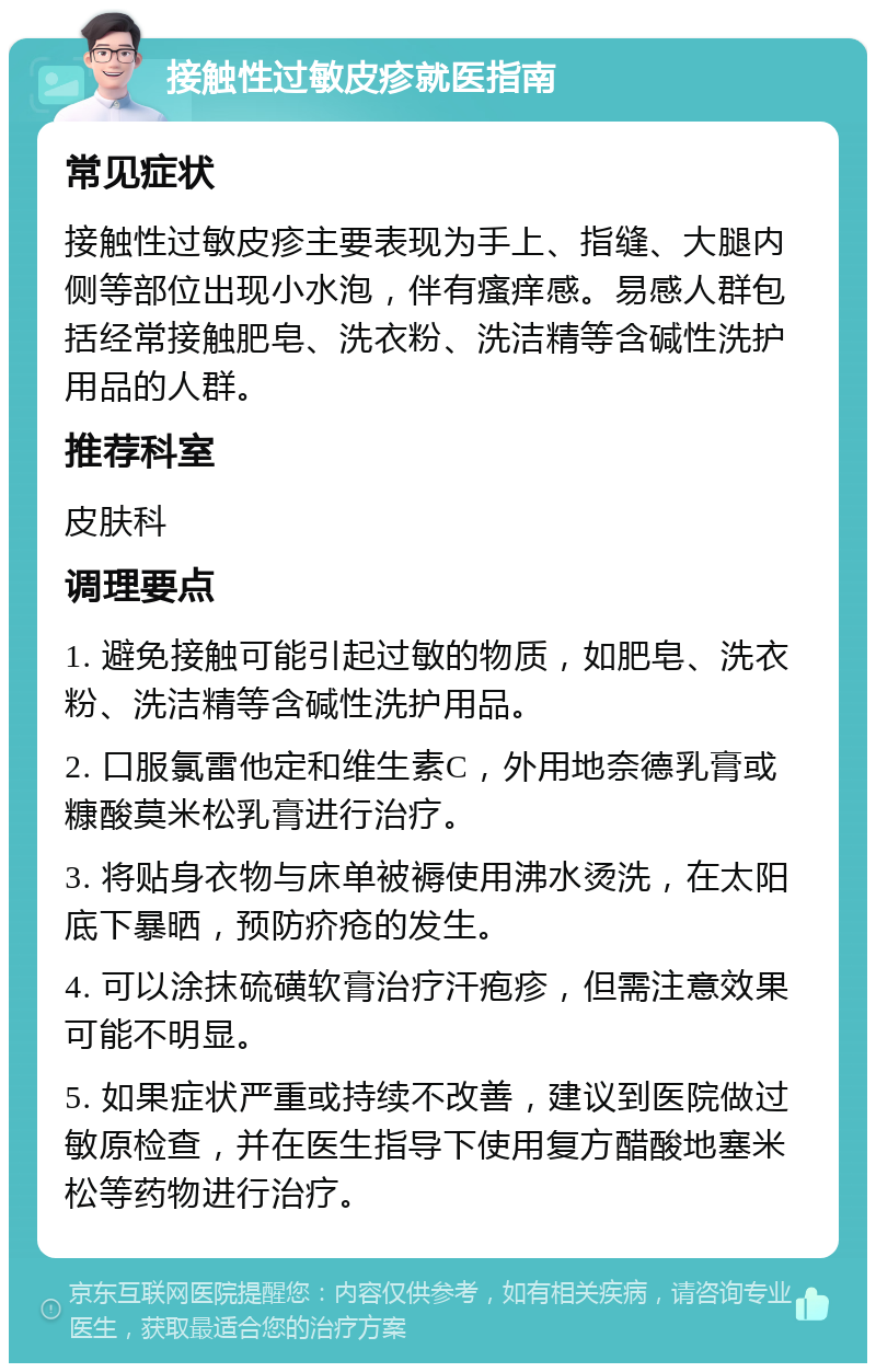 接触性过敏皮疹就医指南 常见症状 接触性过敏皮疹主要表现为手上、指缝、大腿内侧等部位出现小水泡，伴有瘙痒感。易感人群包括经常接触肥皂、洗衣粉、洗洁精等含碱性洗护用品的人群。 推荐科室 皮肤科 调理要点 1. 避免接触可能引起过敏的物质，如肥皂、洗衣粉、洗洁精等含碱性洗护用品。 2. 口服氯雷他定和维生素C，外用地奈德乳膏或糠酸莫米松乳膏进行治疗。 3. 将贴身衣物与床单被褥使用沸水烫洗，在太阳底下暴晒，预防疥疮的发生。 4. 可以涂抹硫磺软膏治疗汗疱疹，但需注意效果可能不明显。 5. 如果症状严重或持续不改善，建议到医院做过敏原检查，并在医生指导下使用复方醋酸地塞米松等药物进行治疗。