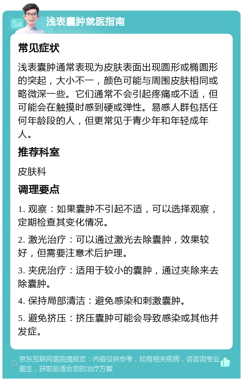 浅表囊肿就医指南 常见症状 浅表囊肿通常表现为皮肤表面出现圆形或椭圆形的突起，大小不一，颜色可能与周围皮肤相同或略微深一些。它们通常不会引起疼痛或不适，但可能会在触摸时感到硬或弹性。易感人群包括任何年龄段的人，但更常见于青少年和年轻成年人。 推荐科室 皮肤科 调理要点 1. 观察：如果囊肿不引起不适，可以选择观察，定期检查其变化情况。 2. 激光治疗：可以通过激光去除囊肿，效果较好，但需要注意术后护理。 3. 夹疣治疗：适用于较小的囊肿，通过夹除来去除囊肿。 4. 保持局部清洁：避免感染和刺激囊肿。 5. 避免挤压：挤压囊肿可能会导致感染或其他并发症。