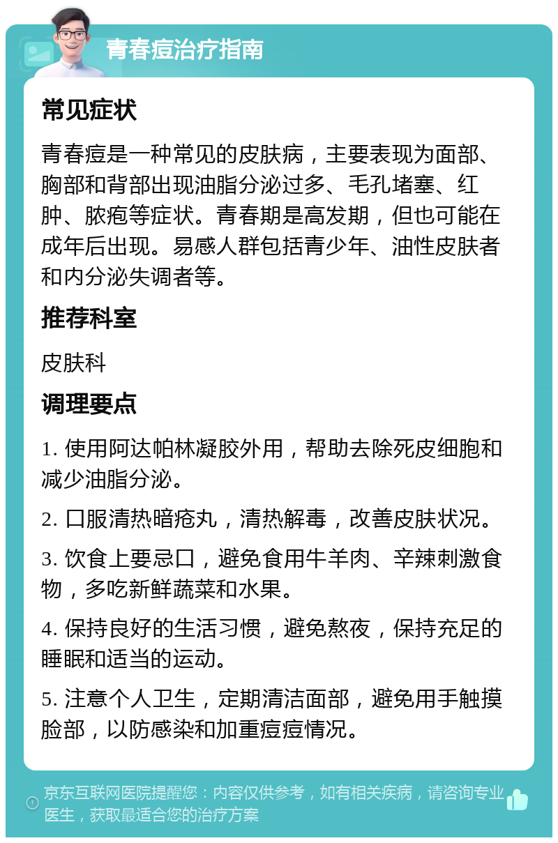 青春痘治疗指南 常见症状 青春痘是一种常见的皮肤病，主要表现为面部、胸部和背部出现油脂分泌过多、毛孔堵塞、红肿、脓疱等症状。青春期是高发期，但也可能在成年后出现。易感人群包括青少年、油性皮肤者和内分泌失调者等。 推荐科室 皮肤科 调理要点 1. 使用阿达帕林凝胶外用，帮助去除死皮细胞和减少油脂分泌。 2. 口服清热暗疮丸，清热解毒，改善皮肤状况。 3. 饮食上要忌口，避免食用牛羊肉、辛辣刺激食物，多吃新鲜蔬菜和水果。 4. 保持良好的生活习惯，避免熬夜，保持充足的睡眠和适当的运动。 5. 注意个人卫生，定期清洁面部，避免用手触摸脸部，以防感染和加重痘痘情况。