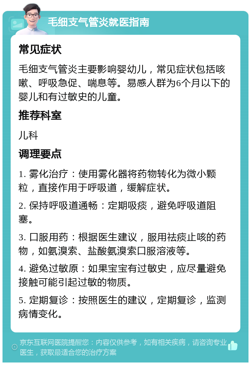 毛细支气管炎就医指南 常见症状 毛细支气管炎主要影响婴幼儿，常见症状包括咳嗽、呼吸急促、喘息等。易感人群为6个月以下的婴儿和有过敏史的儿童。 推荐科室 儿科 调理要点 1. 雾化治疗：使用雾化器将药物转化为微小颗粒，直接作用于呼吸道，缓解症状。 2. 保持呼吸道通畅：定期吸痰，避免呼吸道阻塞。 3. 口服用药：根据医生建议，服用祛痰止咳的药物，如氨溴索、盐酸氨溴索口服溶液等。 4. 避免过敏原：如果宝宝有过敏史，应尽量避免接触可能引起过敏的物质。 5. 定期复诊：按照医生的建议，定期复诊，监测病情变化。